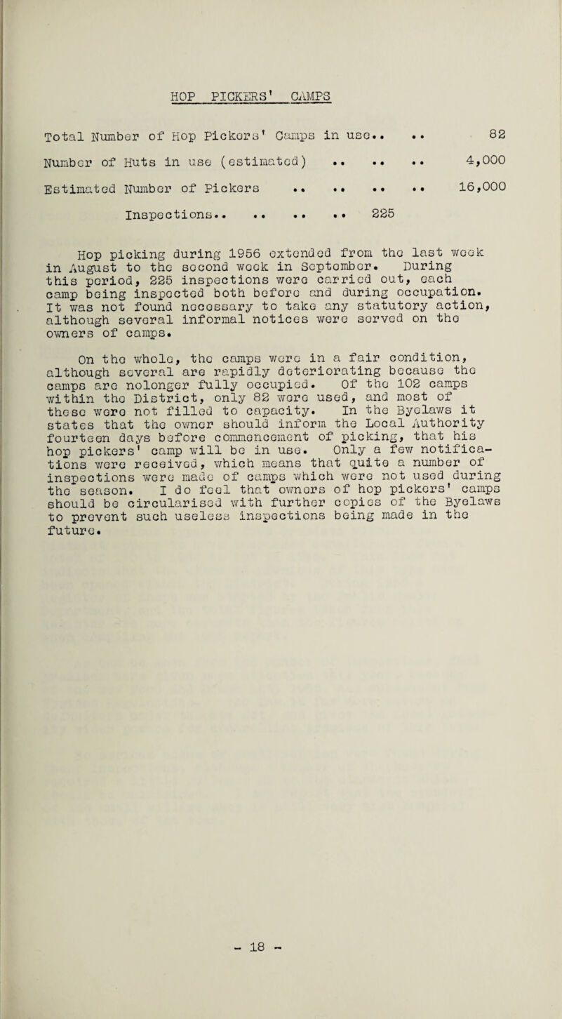 HOP PICKERS’ CAMPS Total Number of Hop Pickers’ Camps in use.. Number of Huts in use (estimated) Estimated Number of Pickers .. • • 82 4,000 • • 16,000 Hop picking during 1956 extended from the last week in August to the second week in September. During this period, 225 inspections were carried out, each camp being inspected both before and during occupation. It was not found necessary to take any statutory action, although several informal notices were served on the owners of camps. On the whole, the camps were in a fair condition, although several are rapidly deteriorating because the camps are nolonger fully occupied. Of the 102 camps within the District, only 82 were used, and most of these were not filled to capacity. In the Byelaws it states that the owner should inform the Local Authority fourteen days before commencement of picking, that.his hop pickers' camp will be in use. Only a few notifica¬ tions v/cre received, which means that quite a number of inspections were made of camps which were not used during the*season. I do feel that owners of hop pickers’ camps should be circularised with further copies of the Byelaws to prevent such useless inspections being made in the future. 18