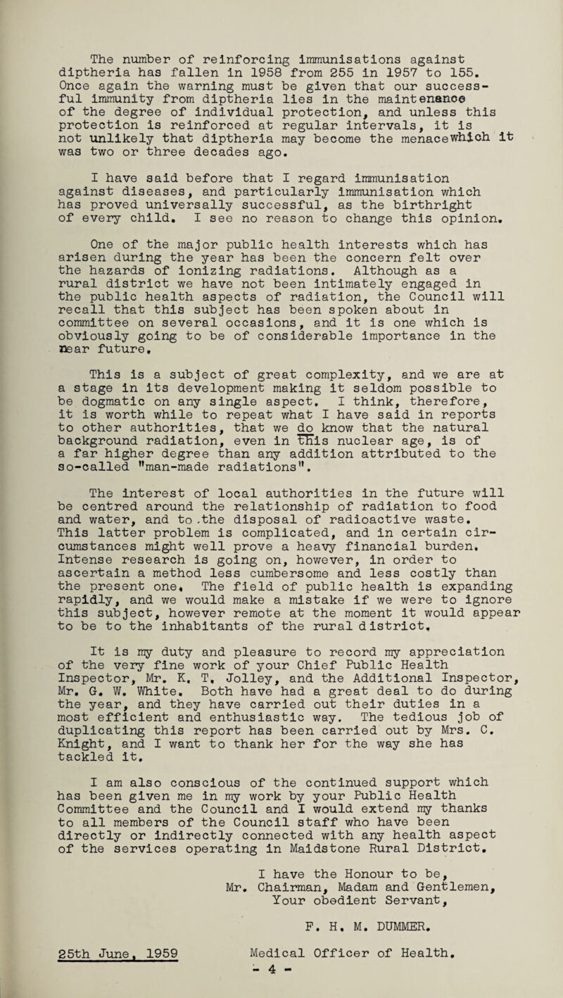 The number of reinforcing immunisations against diptheria has fallen in 1958 from 255 in 1957 to 155. Once again the warning must be given that our success¬ ful immunity from diptheria lies in the maintenance of the degree of individual protection, and unless this protection is reinforced at regular intervals, it is not unlikely that diptheria may become the menacewhich it was two or three decades ago. I have said before that I regard immunisation against diseases, and particularly immunisation which has proved universally successful, as the birthright of every child. I see no reason to change this opinion. One of the major public health interests which has arisen during the year has been the concern felt over the hazards of ionizing radiations. Although as a rural district we have not been intimately engaged in the public health aspects of radiation, the Council will recall that this subject has been spoken about in committee on several occasions, and it is one which is obviously going to be of considerable importance in the near future. This is a subject of great complexity, and we are at a stage in its development making it seldom possible to be dogmatic on any single aspect. I think, therefore, it is worth while to repeat what I have said in reports to other authorities, that we do know that the natural background radiation, even in ^ITis nuclear age, is of a far higher degree than any addition attributed to the so-called nman-made radiationsn, The interest of local authorities in the future will be centred around the relationship of radiation to food and water, and to .the disposal of radioactive waste. This latter problem is complicated, and in certain cir¬ cumstances might well prove a heavy financial burden. Intense research is going on, however, in order to ascertain a method less cumbersome and less costly than the present one. The field of public health is expanding rapidly, and we would make a mistake if we were to ignore this subject, however remote at the moment it would appear to be to the inhabitants of the rural district. It is my duty and pleasure to record my appreciation of the very fine work of your Chief Public Health Inspector, Mr. K, T, Jolley, and the Additional Inspector, Mr, G, W. White, Both have had a great deal to do during the year, and they have carried out their duties in a most efficient and enthusiastic way. The tedious job of duplicating this report has been carried out by Mrs. C. Knight, and I want to thank her for the way she has tackled it, I am also conscious of the continued support which has been given me in my work by your Public Health Committee and the Council and I would extend my thanks to all members of the Council staff who have been directly or indirectly connected with any health aspect of the services operating in Maidstone Rural District. I have the Honour to be, Mr. Chairman, Madam and Gentlemen, Your obedient Servant, F. H. M. DUMMER. 25th June, 1959 Medical Officer of Health. - 4 -