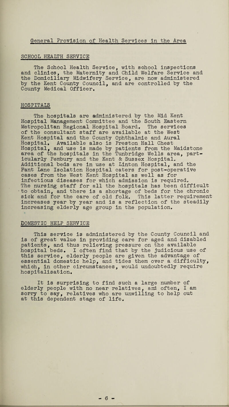 General Provision of Health Services in the Area SCHOOL HEALTH SERVICE The School Health Service, with school inspections and clinics, the Maternity and Child Welfare Service and the Domiciliary Midwifery Service, are now administered by the Kent County Council, and are controlled by the County Medical Officer. HOSPITALS The hospitals are administered by the Mid Kent Hospital Management Committee and the South Eastern Metropolitan Regional Hospital Board, The services of the consultant staff are available at the West Kent Hospital and the County Ophthalmic and Aural Hospital, Available also is Preston Hall Chest Hospital, and use is made by patients from the Maidstone area of the hospitals in the Tunbridge Wells area, part¬ icularly Pembury and the Kent & Sussex Hospital. Additional beds are in use at Linton Hospital, and the Pant Lane Isolation Hospital caters for post-operative cases from the West Kent Hospital as well as for infectious diseases for which admission is required. The nursing staff for all the hospitals has been difficult to obtain, and there is a shortage of beds for the chronic sick and for the care of old folk. This latter requirement increases year by year and is a reflection of the steadily increasing elderly age group in the population. DOMESTIC HELP SERVICE This service is administered by the County Council and is of great value in providing care for aged and disabled patients, and thus relieving pressure on the available hospital beds. I often find that by the judicious use of this service, elderly people are given the advantage of essential domestic help, and tides them over a difficulty, which, in other circumstances, would undoubtedly require hospitalisation. It is surprising to find such a large number of elderly people with no near relatives, and often, I am sorry to say, relatives who are unwilling to help out at this dependent stage of life. - 6 -