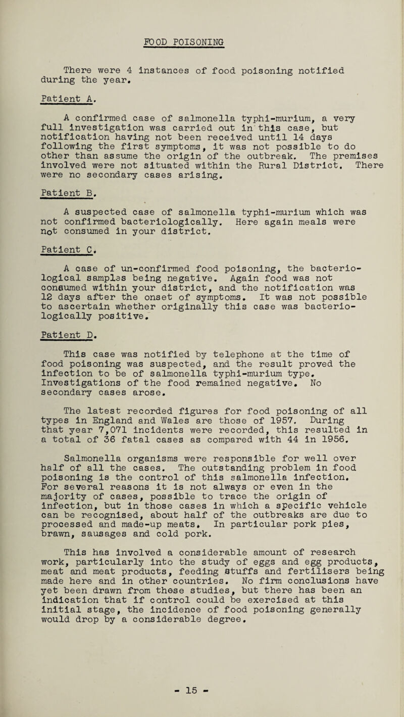 POOD POISONING There were 4 instances of food, poisoning notified during the year. Patient A. A confirmed case of salmonella typhi-murium, a very full investigation was carried out in this case, but notification having not been received until 14 days following the first symptoms, it was not possible to do other than assume the origin of the outbreak. The premises involved were not situated within the Rural District. There were no secondary cases arising. Patient B. A suspected case of salmonella typhi-murium which was not confirmed bacteriologically. Here again meals were not consumed in your district. Patient C, A case of un-confirmed food poisoning, the bacterio¬ logical samples being negative. Again food was not consumed within your district, and the notification was 12 days after the onset of symptoms. It was not possible to ascertain whether originally this case was bacterio¬ logically positive. Patient D. This case was notified by telephone at the time of food poisoning was suspected, and the result proved the infection to be of salmonella typhi-murium type. Investigations of the food remained negative. No secondary cases arose. The latest recorded figures for food poisoning of all types in England and Wales are those of 1957. During that year 7,071 incidents were recorded, this resulted in a total of 36 fatal cases as compared with 44 in 1956. Salmonella organisms were responsible for well over half of all the cases. The outstanding problem in food poisoning is the control of this salmonella infection. For several reasons it is not always or even in the majority of cases, possible to trace the origin of infection, but in those cases in which a specific vehicle can be recognised, about half of the outbreaks are due to processed and made-up meats. In particular pork pies, brawn, sausages and cold pork. This has involved a considerable amount of research work, particularly into the study of eggs and egg products, meat and meat products, feeding stuffs and fertilisers being made here and in other countries. No firm conclusions have yet been drawn from these studies, but there has been an indication that if control could be exercised at this initial stage, the incidence of food poisoning generally would drop by a considerable degree. - 15