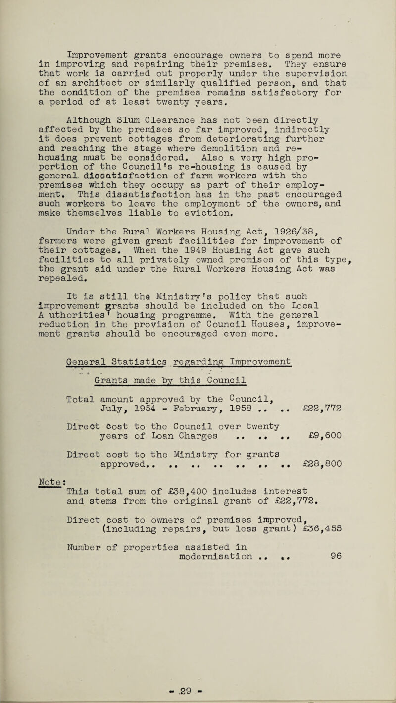 Improvement grants encourage owners to spend more in improving and repairing their premises. They ensure that work is carried out properly under the supervision of an architect or similarly qualified person, and that the condition of the premises remains satisfactory for a period of at least twenty years. Although Slum Clearance has not been directly affected by the premises so far improved, indirectly it does prevent cottages from deteriorating further and reaching the stage where demolition and re¬ housing must be considered. Also a very high pro¬ portion of the Council's re-housing is caused by general, dissatisfaction of farm workers with the premises which they occupy as part of their employ¬ ment. This dissatisfaction has in the past encouraged such workers to leave the employment of the owners, and make themselves liable to eviction. Under the Rural Workers Housing Act, 1926/38, farmers were given grant facilities for improvement of their cottages. When the 1949 Housing Act gave such facilities to all privately owned premises of this type, the grant aid under the Rural Workers Housing Act was repealed. It is still the Ministry's policy that such improvement grants should be included on the Local A uthorities’ housing programme. With the general reduction in the provision of Council Houses, improve¬ ment grants should be encouraged even more. General Statistics regarding Improvement Grants made by this Council Total amount approved by the Council, July, 1954 - February, 1958 ,, £22,772 Direct Cost to the Council over twenty years of Loan Charges .. .. .. £9,600 Direct cost to the Ministry for grants approved.. •• .. •• . • £28,800 Note : This total sum of £38,400 includes interest and stems from the original grant of £22,772. Direct cost to owners of premises improved, (including repairs, but less grant) £36,455 Number of properties assisted in modernisation .. *. 96 29
