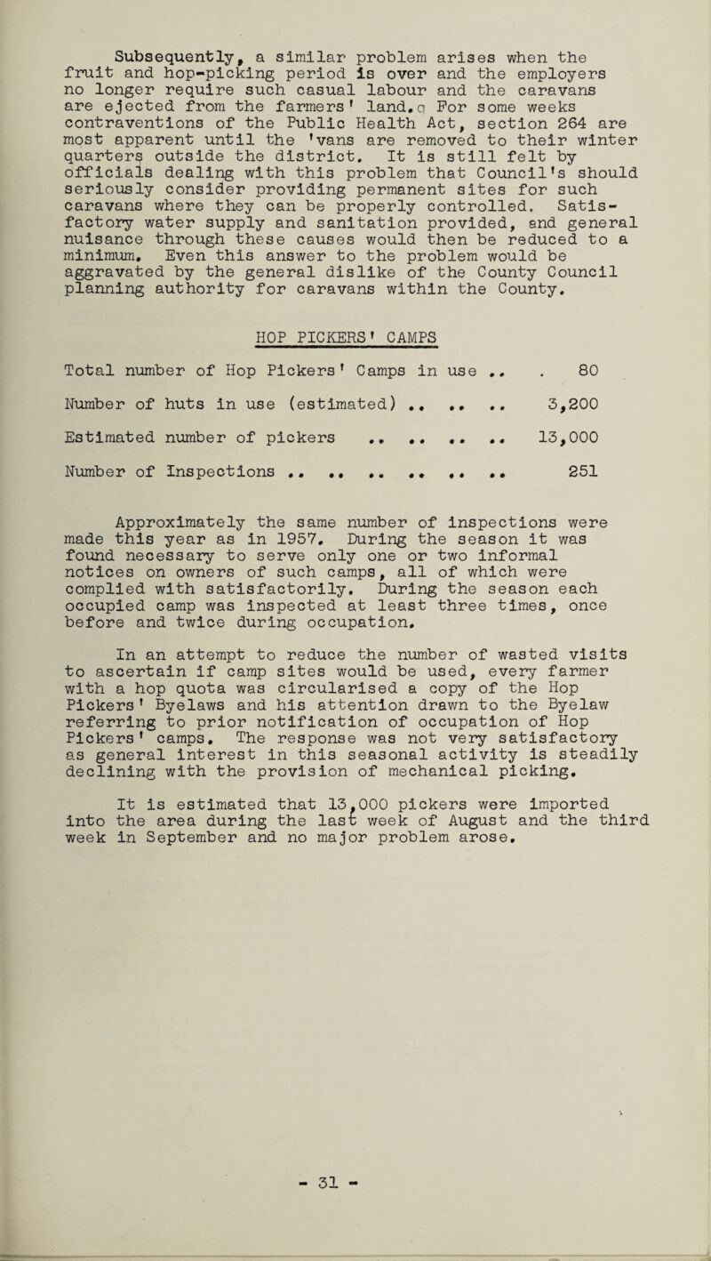 Subsequently, a similar problem arises when the fruit and hop-picking period is over and the employers no longer require such casual labour and the caravans are ejected from the farmers' land.q For some weeks contraventions of the Public Health Act, section 264 are most apparent until the 'vans are removed to their winter quarters outside the district. It is still felt by officials dealing with this problem that Council's should seriously consider providing permanent sites for such caravans where they can be properly controlled. Satis¬ factory water supply and sanitation provided, and general nuisance through these causes would then be reduced to a minimum. Even this answer to the problem would be aggravated by the general dislike of the County Council planning authority for caravans within the County. HOP PICKERS' CAMPS Total number of Hop Pickers' Camps in use .. . 80 Humber of huts in use (estimated) ,, ,, .. 3,200 Estimated number of pickers ,, .. 13,000 Number of Inspections ,, ,, . * ,, • • 251 Approximately the same number of inspections were made this year as in 1957, During the season it was found necessary to serve only one or two informal notices on owners of such camps, all of which were complied with satisfactorily. During the season each occupied camp was inspected at least three times, once before and twice during occupation. In an attempt to reduce the number of wasted visits to ascertain if camp sites would be used, every farmer with a hop quota was circularised a copy of the Hop Pickers' Byelaws and his attention drawn to the Byelaw referring to prior notification of occupation of Hop Pickers' camps. The response was not very satisfactory as general interest in this seasonal activity is steadily declining with the provision of mechanical picking. It is estimated that 13.000 pickers were imported into the area during the lasr week of August and the third week in September and no major problem arose. 31