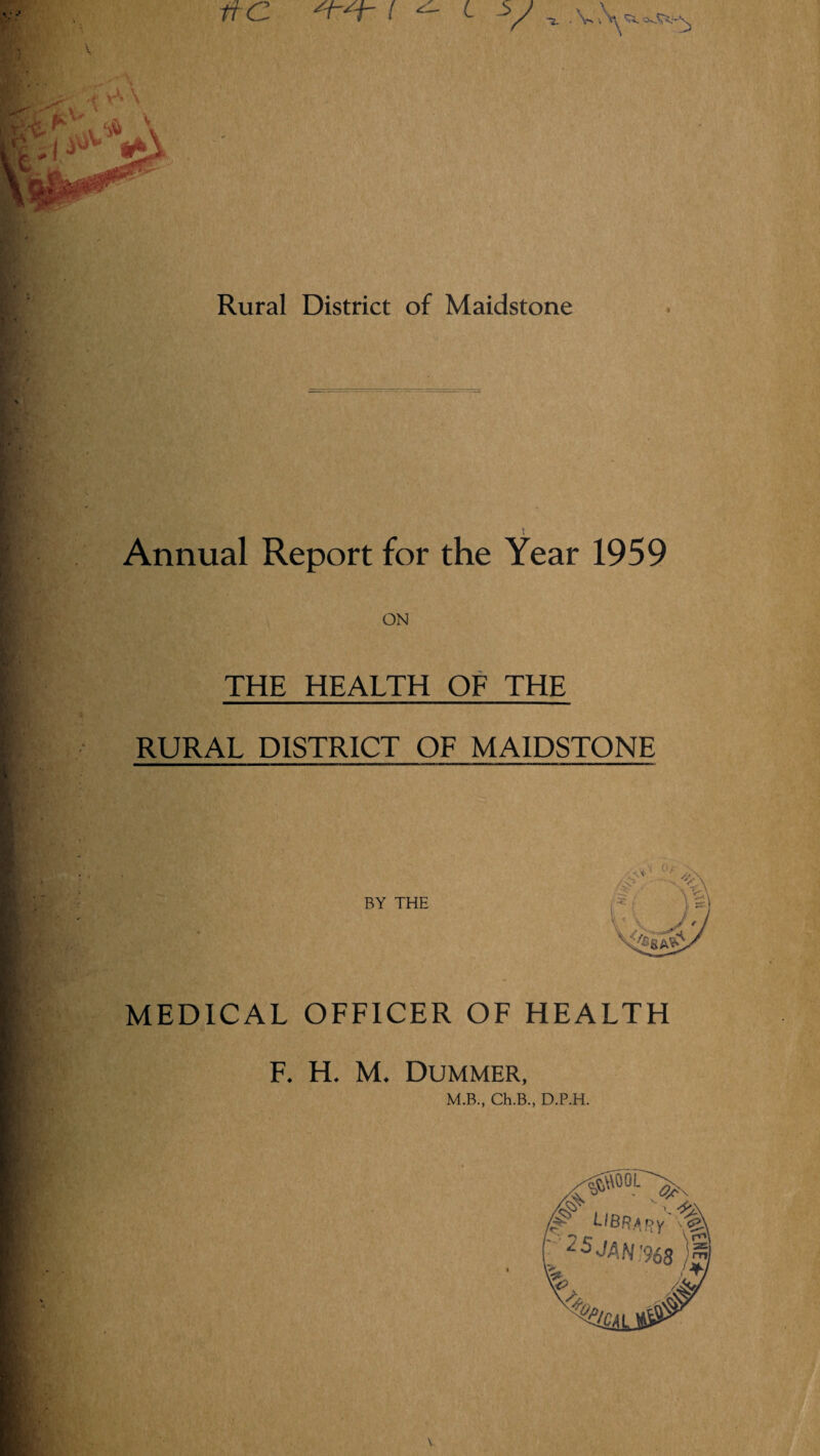 ^ <■ V - Rural District of Maidstone Annual Report for the Year 1959 ON THE HEALTH OF THE RURAL DISTRICT OF MAIDSTONE BY THE MEDICAL OFFICER OF HEALTH F. H. M. DUMMER, M.B., Ch.B., D.P.H.