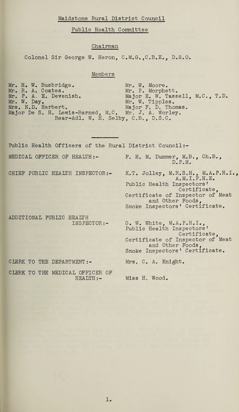 Public Health Committee Chairman Colonel Sir George W. Heron, C.M,G.,C,B,E., D.S.O. Members Mr. H. W. Busbridge. Mr. R. A. Coates. Mr. P. A, E. Devenish, Mr. W. Day, Mrs. N.D. Herbert, Major De S. H. Lewis-Barned, M.C, Rear-Adl. W, H. Selby Mr. W. Moore, Mr. P. Morphett. Major E. W. Tassell, M.C., T.D Mr. W. Tipples, Major P. D. Thomas. Mr. J. A. Worley. , C.B., D.S.C, Public Health Officers of the Rural District Council:- MEDICAL OFFICER OF HEALTH:- F. H. M. Dummer, M.B., Ch.B., D.P.H. CHIEF PUBLIC HEALTH INSPECTOR:- K.T. Jolley, M.R.S.H., M.A.P.H.I., A.M.I.P.H.E. Public Health Inspectors' Certificate, Certificate of Inspector of Meat and Other Foods, Smoke Inspectors' Certificate. ADDITIONAL PUBLIC HEALTH INSPECTOR:- G. W. White, M.A.P.H.I., Public Health Inspectors’ Certificate, Certificate of Inspector of Meat and Other Foods, Smoke Inspectors' Certificate, CLERK TO THE DEPARTMENT:- Mrs. C. A. Knight, CLERK TO THE MEDICAL OFFICER OF HEALTH:- Miss H. Wood. 1