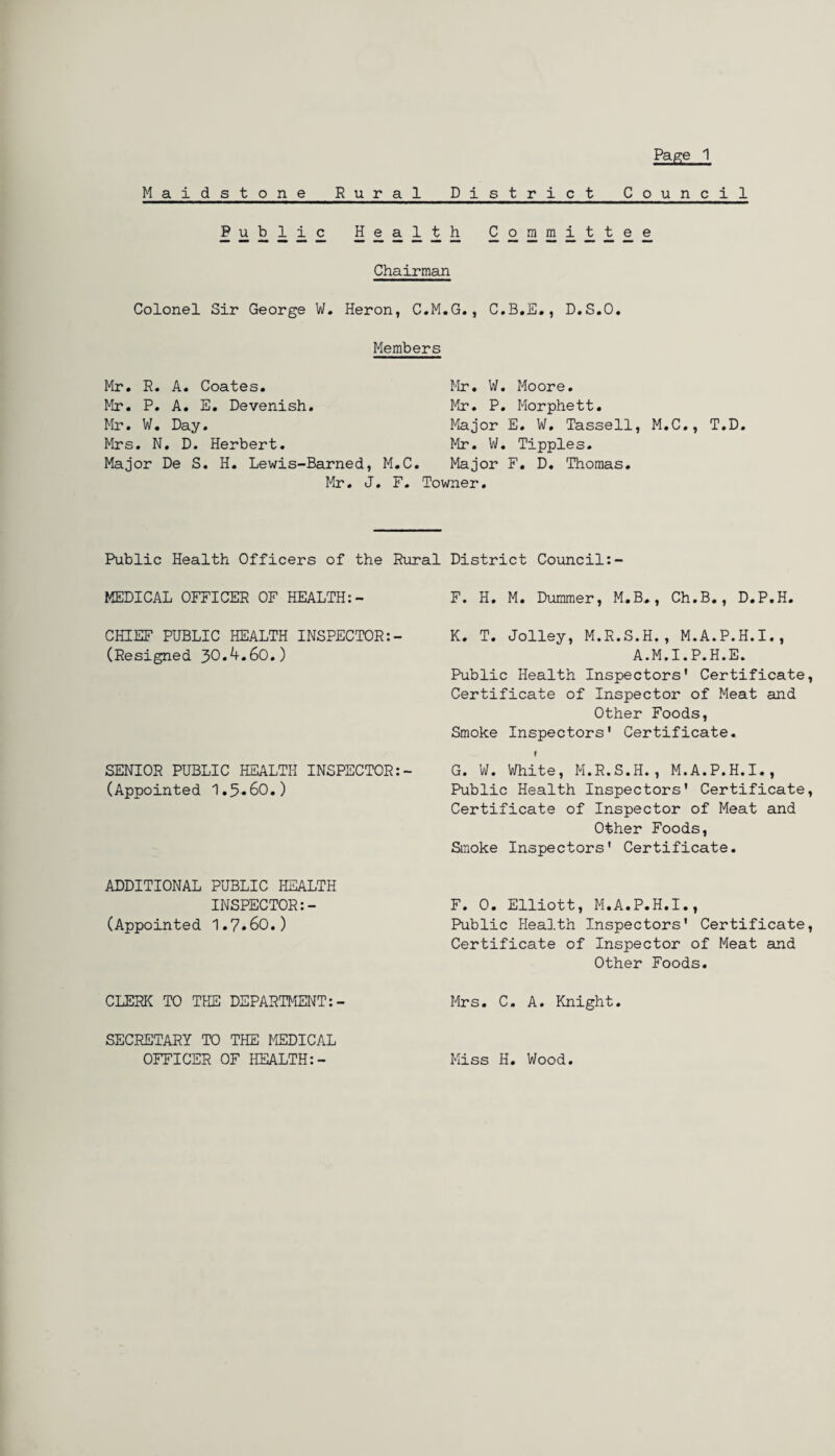 Maidstone Rural District Council £iikii£ £ £ £ i £ £22LHli££®£ Chairman Colonel Sir George W. Heron, C.M.G., C.B.E., D.S.O. Mr. R. A. Coates. Mr. P. A. E. Devenish. Mr. W. Day. Mrs. N. D. Herbert. Members Mr. W. Moore. Mr. P. Morphett. Major E. W, Tassell, M.C., T.D. Mr. W. Tipples. Major De S. H. Lewis-Barned, M.C. Major F. D. Thomas. Mr. J. F. Towner. Public Health Officers of the Rural District Council:- MEDICAL OFFICER OF HEALTH:- F. H. M. Dummer, M.B,, Ch.B., D.P.H. CHIEF PUBLIC HEALTH INSPECTOR:- K. T. Jolley, M.R.S.H., M.A.P.H.I., (Resigned 30*^*60.) A.M.I.P.H.E. Public Health Inspectors' Certificate, Certificate of Inspector of Meat and Other Foods, Smoke Inspectors' Certificate. ♦ SENIOR PUBLIC HEALTH INSPECTOR:- G. W. White, M.R.S.H., M.A.P.H.I., (Appointed 1.5*60.) Public Health Inspectors' Certificate, Certificate of Inspector of Meat and Other Foods, Smoke Inspectors' Certificate. ADDITIONAL PUBLIC HEALTH INSPECTOR:- (Appointed 1.7»60.) F. 0. Elliott, M.A.P.H.I., Public Health Inspectors' Certificate, Certificate of Inspector of Meat and Other Foods. CLERIC TO THE DEPARTMENT: - Mrs. C. A. Knight. SECRETARY TO THE MEDICAL OFFICER OF HEALTH:- Miss H. Wood.