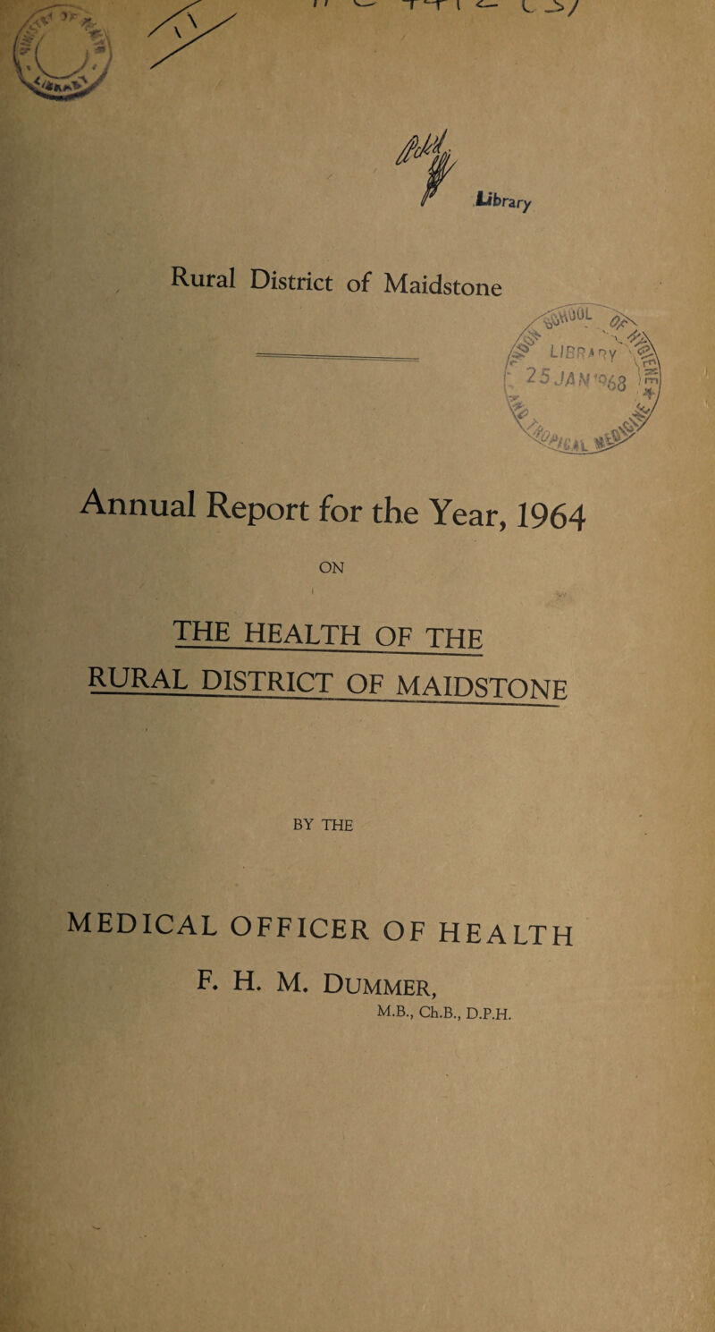 Rural District of Maidstone (p LIBRARY V^. 2 5 J4 M *Q(yQ ) m| 4\ Annual Report for the Year, 1964 ON ,• . i %,, THE HEALTH OF THE RURAL DISTRICT OF MATPStokte1 BY THE MEDICAL OFFICER OF HEALTH F. H. M. Dummer, M.B., Ch.B., D.P.H.