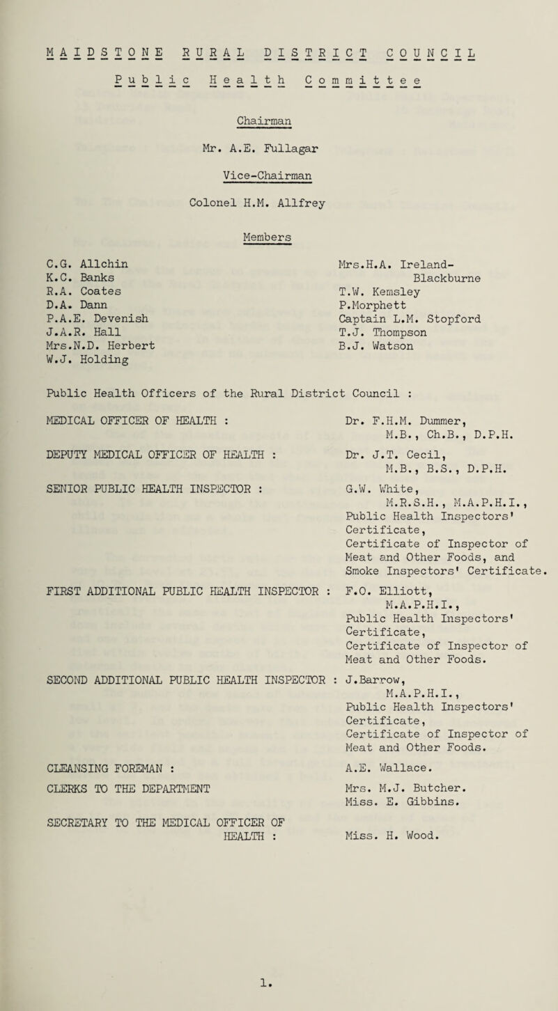 M4I222221; rural 2222SI2I 2 2 2 2 2 1 2 Public Health Committee Chairman Mr. A.E. Fullagar Vice-Chairman Colonel H.M. Allfrey Members C. G. Allchin K.C. Banks R.A. Coates D. A. Dann P.A.E. Devenish J.A.R. Hall Mrs.N.D. Herbert W.J. Holding Mrs.H.A. Ireland- Blackburne T.W. Kemsley P.Morphett Captain L.M. Stopford T.J. Thompson B.J. Watson Public Health Officers of the Rural District Council : MEDICAL OFFICER OF HEALTH : DEPUTY MEDICAL OFFICER OF HEALTH : SENIOR PUBLIC HEALTH INSPECTOR : FIRST ADDITIONAL PUBLIC HEALTH INSPECTOR Dr. F.H.M. Dumrner, M.B. , Ch.B., D.P.H. Dr. J.T. Cecil, M.B. , B.S., D.P.H. G.W. White » M.R. S.H., M.A.P.H.I Public Health Inspectors' Certificate, Certificate of Inspector of Meat and Other Foods, and Smoke Inspectors' Certificate. F.O. Elliott, M.A.P.H.I., Public Health Inspectors' Certificate, Certificate of Inspector of Meat and Other Foods. SECOND ADDITIONAL PUBLIC HEALTH INSPECTOR : J.Barrow, M.A.P.H.I., Public Health Inspectors' Certificate, Certificate of Inspector of Meat and Other Foods. CLEANSING FOREMAN : A.E. Wallace. CLERKS TO THE DEPARTMENT Mrs. M.J. Butcher. Miss. E. Gibbins. SECRETARY TO THE MEDICAL OFFICER OF HEALTH : Miss. H. Wood. 1