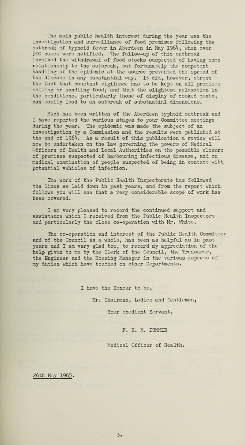 The main public health interest during the year was the investigation and surveillance of food premises following the outbreak of typhoid fever in Aberdeen in May 1964, when over 500 cases were notified. The follow-up of this outbreak involved the withdrawal of food stocks suspected of having some relationship to the outbreak, but fortunately the competent handling of the epidemic at the source prevented the spread of the disease in any substantial way. It did, however, stress the fact that constant vigilance has to be kept on all premises selling or handling food, and that the slightest relaxation in the conditions, particularly those of display of cooked meats, can easily lead to an outbreak of substantial dimensions. Much has been written of the Aberdeen typhoid outbreak and I have reported the various stages to your Committee meetings during the year. The epidemic was made the subject of an investigation by a Commission and the results were published at the end of 1964. As a result of this publication a review will now be undertaken on the Law governing the powers of Medical Officers of Health and Local Authorities on the possible closure of premises suspected of harbouring infectious disease, and on medical examination of people suspected of being in contact with potential vehicles of infection. The work of the Public Health Inspectorate has followed the lines as laid down in past years, and from the report which follows you will see that a very considerable scope of work has been covered. I am very pleased to record the continued support and assistance which I received from the Public Health Inspectors and particularly the close co-operation with Mr. White. The co-operation and interest of the Public Health Committee and of the Council as a whole, has been as helpful as in past years and I am very glad too, to record my appreciation of the help given to me by the Clerk of the Council, the Treasurer, the Engineer and the Housing Manager in the various aspects of my duties which have touched on other Departments. I have the Honour to be, Mr. Chairman, Ladies and Gentlemen, Your obedient Servant, F. H. M. DUMMER Medical Officer of Health. 26th May 1963.