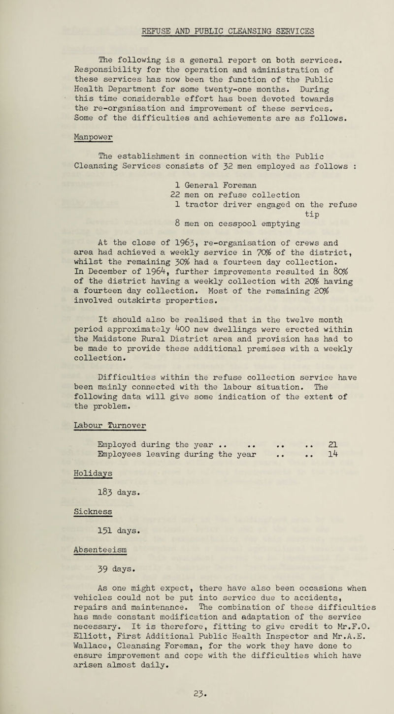 The following is a general report on both services. Responsibility for the operation and administration of these services has now been the function of the Public Health Department for some twenty-one months. During this time considerable effort has been devoted towards the re-organisation and improvement of these services. Some of the difficulties and achievements are as follows. Manpower The establishment in connection with the Public Cleansing Services consists of 32 men employed as follows : 1 General Foreman 22 men on refuse collection 1 tractor driver engaged on the refuse tip 8 men on cesspool emptying At the close of 1963, re-organisation of crews and area had achieved a weekly service in 70% of the district, whilst the remaining 30% had a fourteen day collection. In December of 1964, further improvements resulted in 80% of the district having a weekly collection with 20% having a fourteen day collection. Most of the remaining 20% involved outskirts properties. It should also be realised that in the twelve month period approximately 400 new dwellings were erected within the Maidstone Rural District area and provision has had to be made to provide these additional premises with a weekly collection. Difficulties within the refuse collection service have been mainly connected with the labour situation. The following data will give some indication of the extent of the problem. Labour Turnover Employed during the year .. .. .. .. 21 Employees leaving during the year .. .. l4 Holidays 183 days. Sickness 151 days. Absenteeism 39 days. As one might expect, there have also been occasions when vehicles could not be put into service due to accidents, repairs and maintenance. The combination of these difficulties has made constant modification and adaptation of the service necessary. It is therefore, fitting to give credit to Mr.F.O. Elliott, First Additional Public Health Inspector and Mr.A.E. Wallace, Cleansing Foreman, for the work they have done to ensure improvement and cope with the difficulties which have arisen almost daily. 23