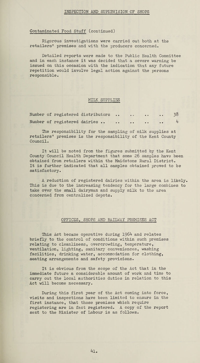 Contaminated Food Stuff (continued) Rigorous investigations were carried out both at the retailers' premises and with the producers concerned. Detailed reports were made to the Public Health Committee and in each instance it was decided that a severe warning be issued on this occasion with the indication that any future repetition would involve legal action against the persons responsible. MILK SUPPLIES Number of registered distributors .. .. .. .. 38 Number of registered dairies .. .. .. .. .. 4 The responsibility for the sampling of milk supplies at retailers' premises is the responsibility of the Kent County Council. It will be noted from the figures submitted by the Kent County Council Health Department that some 26 samples have been obtained from retailers within the Maidstone Rural District. It is further indicated that all samples obtained proved to be satisfactory. A reduction of registered dairies within the area is likely. This is due to the increasing tendency for the large combines to take over the small dairyman and supply milk to the area concerned from centralized depots. OFFICES, SHOPS AND RAILWAY PREMISES ACT This Act became operative during 1964 and relates briefly to the control of conditions within such premises relating to cleanliness, overcrowding, temperature, ventilation, lighting, sanitary conveniences, washing facilities, drinking water, accommodation for clothing, seating arrangements and safety provisions. It is obvious from the scope of the Act that in the immediate future a considerable amount of work and time to carry out the local authorities duties in relation to this Act will become necessary. During this first year of the Act coming into force, visits and inspections have been limited to ensure in the first instance, that those premises which require registering are in fact registered. A copy of the report sent to the Minister of Labour is as follows. 4l