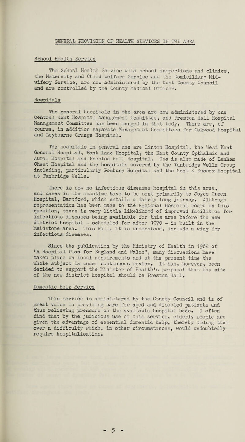 School Health Service The School Health Se. vice with school inspections and clinics, the Maternity and Child Welfare Service and the Domiciliary Mid¬ wifery Service, are now administered by the Kent County Council and are controlled by the County Medical Officer. Hospitals The general hospitals in the area are now administered by one Central Kent Hospital Management Committee, and Preston Hall Hospital Management Committee has been merged in that body. There are, of course, in addition separate Management Committees for Oakwood Hospital and Leybourne Grange Hospital. The hospitals in general use are Linton Hospital, the West Kent General Hospital, Fant Lane Hospital, the Kent County Opthalmic and Aural Hospital and Preston Hall Hospital. Use is also made of Lenham Chest Hospital and the hospitals covered by the Tunbridge Wells Group including, particularly Pembury Hospital and the Kent & Sussex Hospital at Tunbridge Wells. There is now no infectious diseases hospital in this area, and cases in the meantime have to be sent primarily to Joyce Green Hospital, Dartford, which entails a fairly long journey. Although representation has been made to the Regional Hospital Board on this question, there is very little likelihood of improved facilities for infectious diseases being available for this area before the new district hospital - scheduled for after 1970 - is built in the Maidstone area. This will, it is understood, include a wing for infectious diseases. Since the publication by the Ministry of Health in 1962 of A Hospital Plan for England and Wales”, many discussions have taken place on local requirements and at the present time the whole subject is under continuous review. It has, however, been decided to support the Minister of Health’s proposal that the site of the new district hospital should be Preston Hall. Domestic Help Service This service is administered by the County Council and is of great value in providing care for aged and disabled patients and thus relieving pressure on the available hospital beds. I often find that by the judicious use of this service, elderly people are given the advantage of essential domestic help, thereby tiding them over a difficulty which, in other circumstances, would undoubtedly require hospitalisation. 5