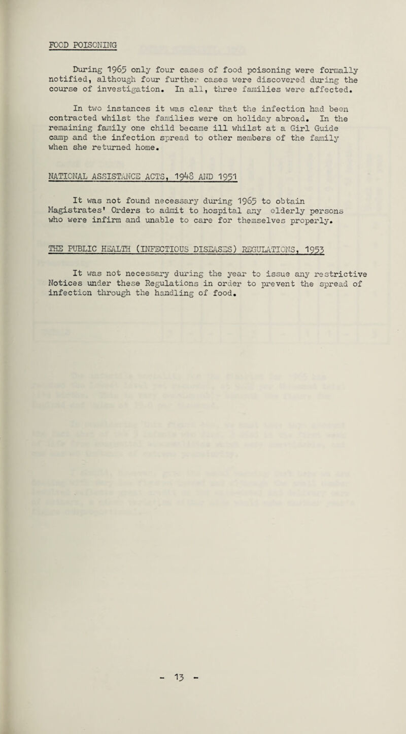 FOOD POISONING During 1963 only four cases of food poisoning were formally notified, although four further cases were discovered during the course of investigation. In all, three families were affected. In two instances it was clear that the infection had been contracted whilst the families were on holiday abroad. In the remaining family one child became ill whilst at a Girl Guide camp and the infection spread to other members of the family when she returned home. NATIONAL ASSISTANCE ACTS, 19^8 AND 1951 It was not found necessary during 1965 to obtain Magistrates' Orders to admit to hospital any elderly persons who were infirm and unable to care for themselves properly. THE PUBLIC HEALTH (INFECTIOUS DISEASES) REGULATIONS, 1935 It was not necessary during the year to issue any restrictive Notices under these Regulations in order to prevent the spread of infection through the handling of food. 13