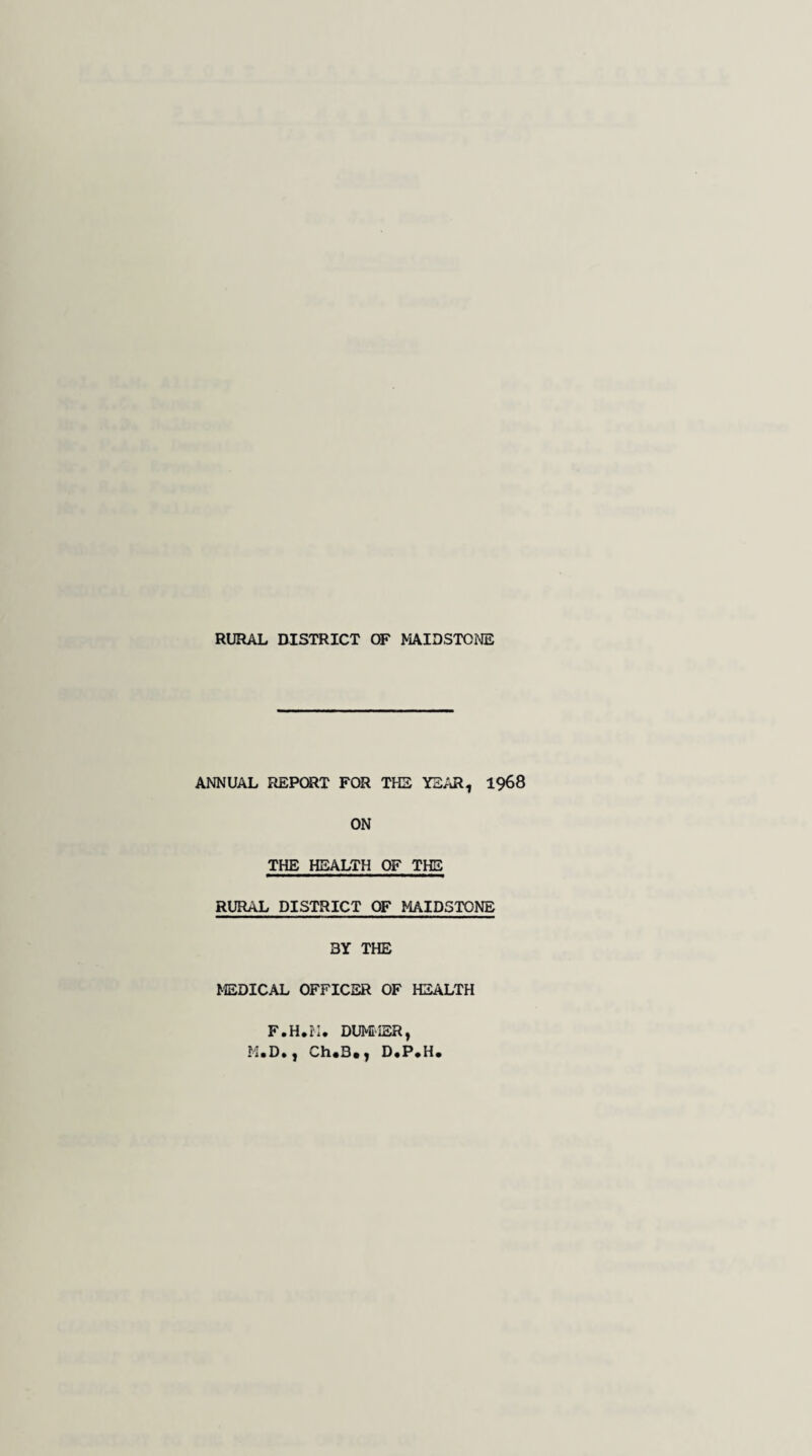 ANNUAL REPORT FOR THE YEAR, 1968 ON THE HEALTH OF THE RURAL DISTRICT OF MAIDSTONE 3Y THE MEDICAL OFFICER OF HEALTH F.H.M* DUMMER, M.D., Ch.B., D.P*H.