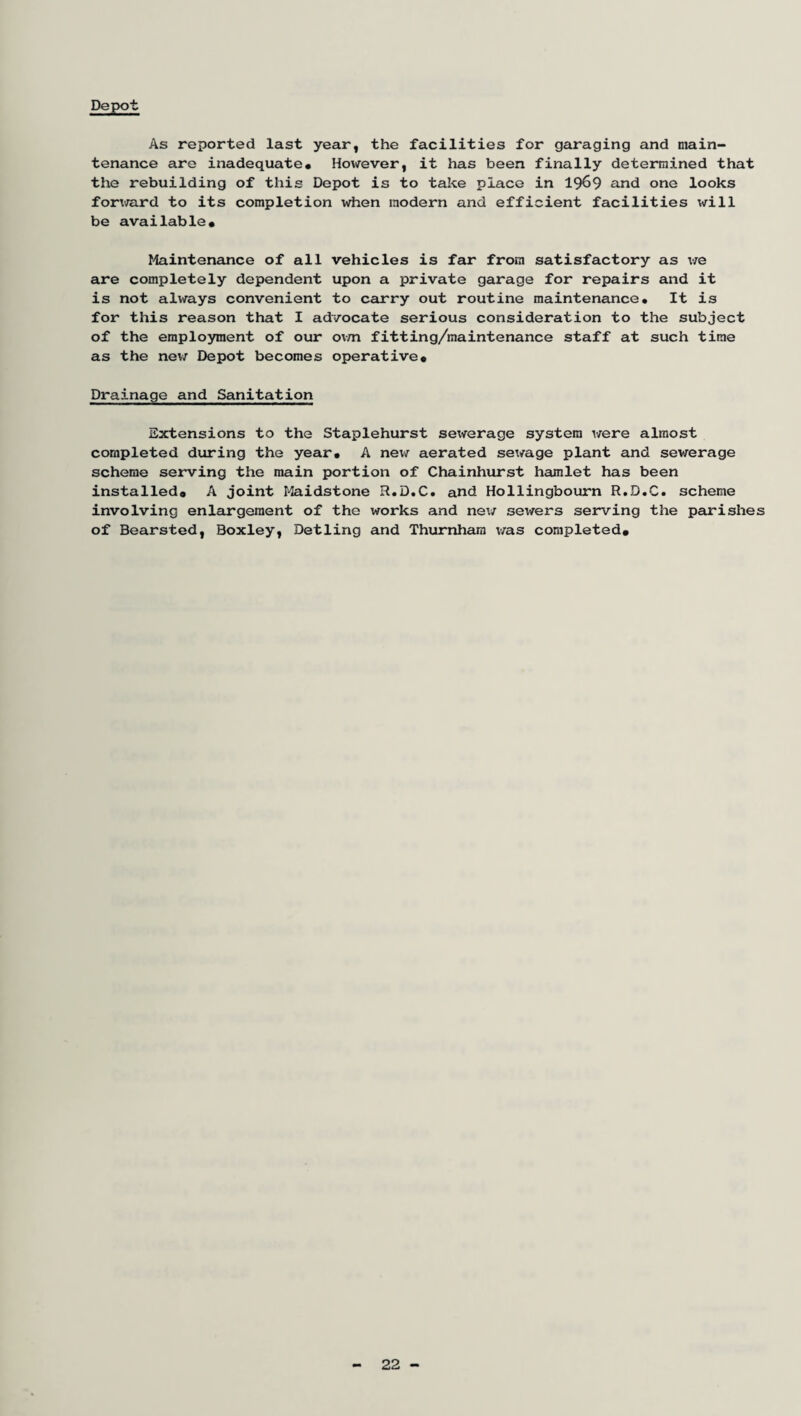 Depot As reported last year, the facilities for garaging and main¬ tenance are inadequate* However, it has been finally determined that the rebuilding of this Depot is to take place in 1969 and one looks forward to its completion when modern and efficient facilities will be available* Maintenance of all vehicles is far from satisfactory as we are completely dependent upon a private garage for repairs and it is not always convenient to carry out routine maintenance* It is for this reason that I advocate serious consideration to the subject of the employment of our own fitting/maintenance staff at such time as the new Depot becomes operative* Drainage and Sanitation Extensions to the Staplehurst sewerage system were almost completed during the year* A new aerated sewage plant and sewerage scheme serving the main portion of Chainhurst hamlet has been installed* A joint Maidstone R.D.C. and Hollingbourn R.O.C. scheme involving enlargement of the works and ne\/ sewers serving the parishes of Bearsted, Boxley, Detling and Thurnham was completed* 22