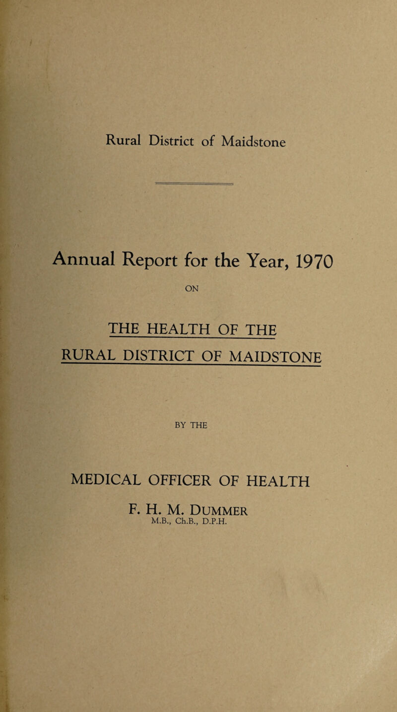 Rural District of Maidstone Annual Report for the Year, 1970 THE HEALTH OF THE RURAL DISTRICT OF MAIDSTONE BY THE MEDICAL OFFICER OF HEALTH F. H. M. Dummer M.B., Ch.B., D.P.H.