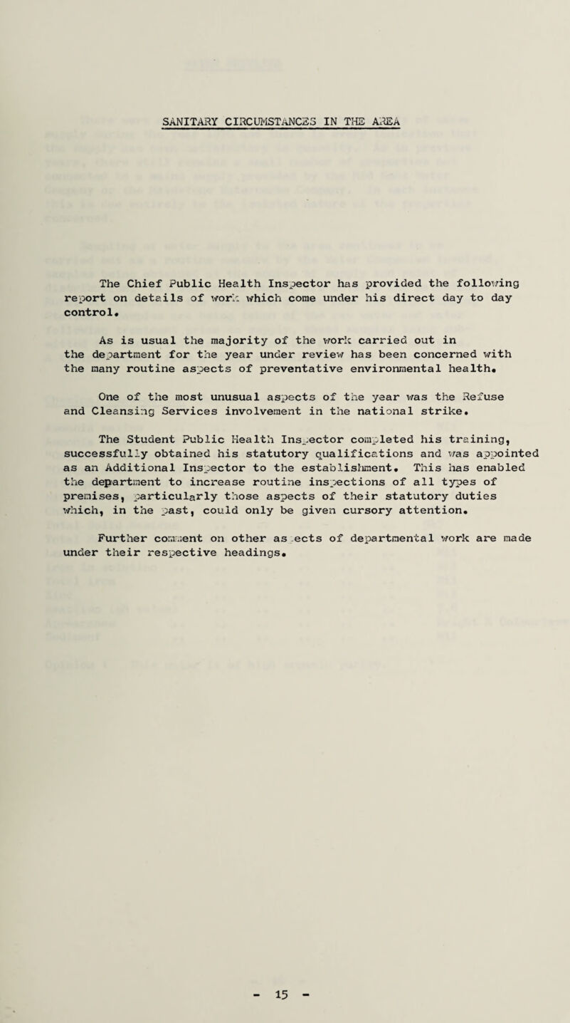 SANITARY CIRCUMSTANCES IN THE AREA The Chief Public Health Inspector has provided the following report on details of work which come under his direct day to day control* As is usual the majority of the work carried out in the department for the year under review has been concerned with the many routine aspects of preventative environmental health* One of the most unusual aspects of the year was the Refuse and Cleansing Services involvement in the national strike. The Student Public Health Inspector completed his training, successfully obtained his statutory qualifications and was appointed as an Additional Inspector to the establishment* This lias enabled the department to increase routine inspections of all types of premises, particularly those aspects of their statutory duties which, in the past, could only be given cursory attention* Further comment on other as ects of departmental work are made under their respective headings. 15