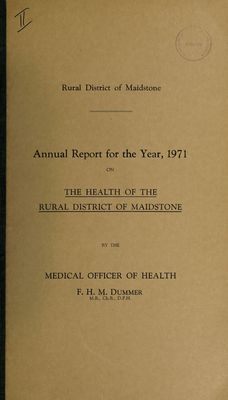 Rural District of Maidstone Annual Report for the Year, 1971 ON THE HEALTH OF THE RURAL DISTRICT OF MAIDSTONE BY THE MEDICAL OFFICER OF HEALTH F. H. M. Dummer M.B., Ch.B., D.P.H.