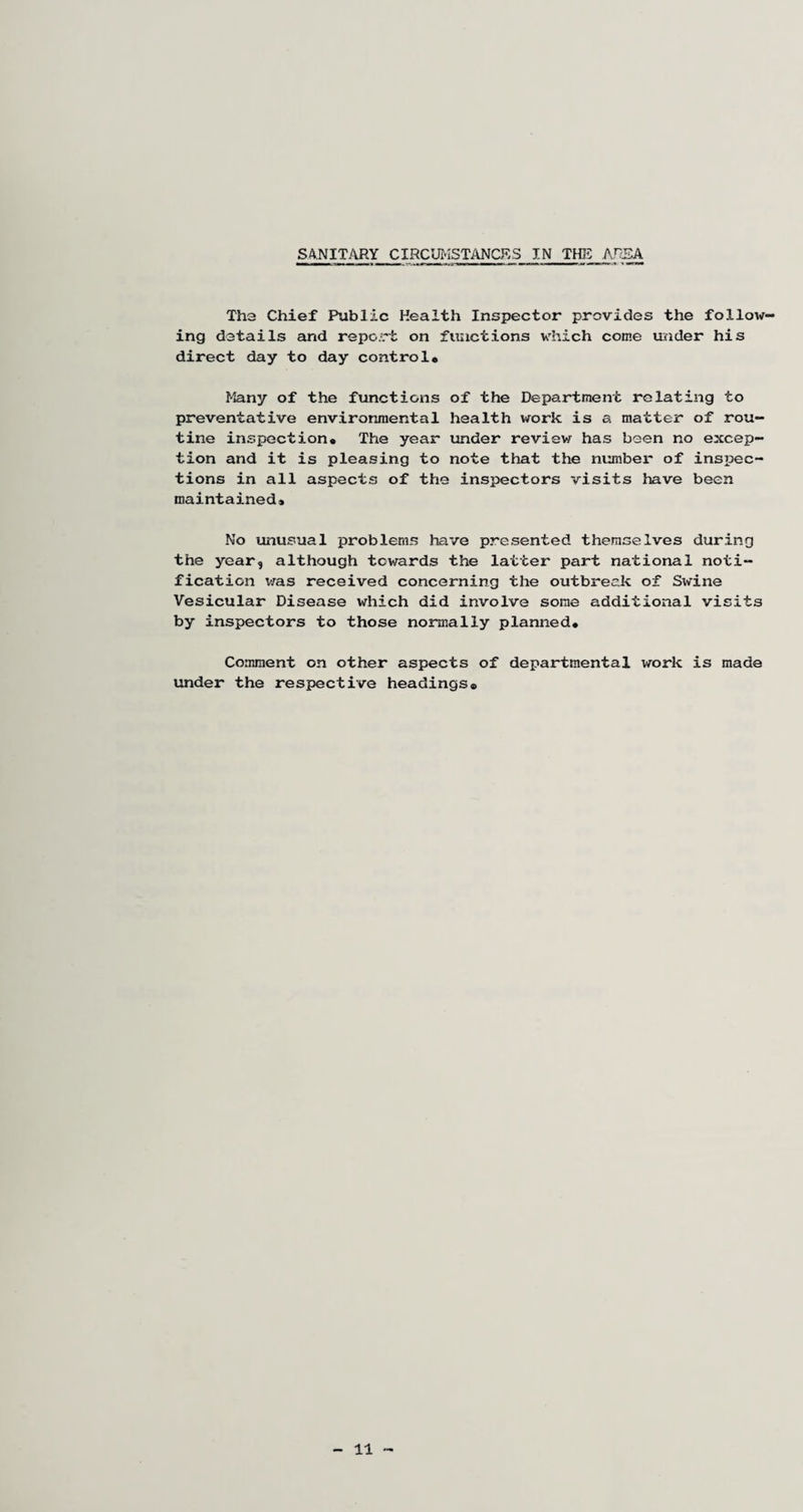 SANITARY CIRCUMSTANCES J.N THE AREA The Chief Public Health Inspector provides the follow¬ ing details and report on functions which come under his direct day to day control* Many of the functions of the Department relating to preventative environmental health work is a matter of rou¬ tine inspection* The year under review has been no excep¬ tion and it is pleasing to note that the number of inspec¬ tions in all aspects of the inspectors visits have been maintained* No unusual problems have presented themselves during the year, although towards the latter part national noti¬ fication was received concerning the outbreak of Swine Vesicular Disease which did involve some additional visits by inspectors to those normally planned* Comment on other aspects of departmental work is made under the respective headings® 11