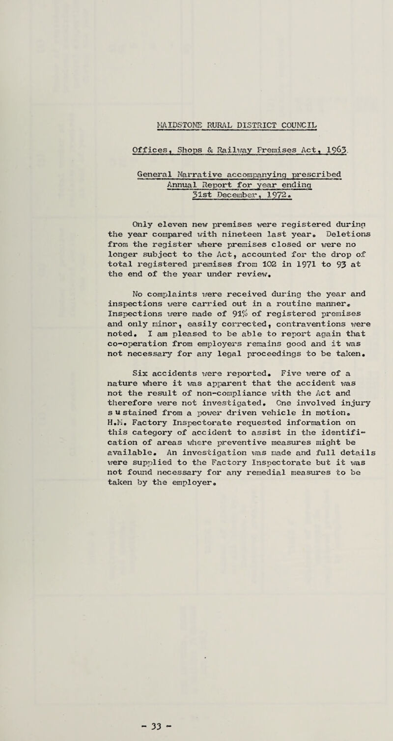 MAIDSTONE RURAL DISTRICT COUNCIL Offices, Shops & Railway Premises Act, 1963. General Narrative accompanying prescribed Annual Report for year ending 31st December, 1972« Only eleven ne\v premises were registered during the year compared with nineteen last year. Deletions from the register where premises closed or vjere no longer subject to the Act, accounted for the drop of total registered premises from 102 in 1971 to 93 at the end of the year under review* No complaints were received during the year and inspections were carried out in a routine manner. Inspections were made of 91a> of registered premises and only minor, easily corrected, contraventions were noted. I am pleased to be able to report again that co-operation from employers remains good and it was not necessary for any legal proceedings to be taken. Six accidents were reported. Five were of a nature \Aiere it was apparent that the accident was not the result of non-compliance with the Act and therefore were not investigated. One involved injury sustained from a power driven vehicle in motion. H.M. Factory Inspectorate requested information on this category of accident to assist in the identifi¬ cation of areas where preventive measures might be available. An investigation was made and full details were supplied to the Factory Inspectorate but it was not found necessary for any remedial measures to be taken by the employer. - 33