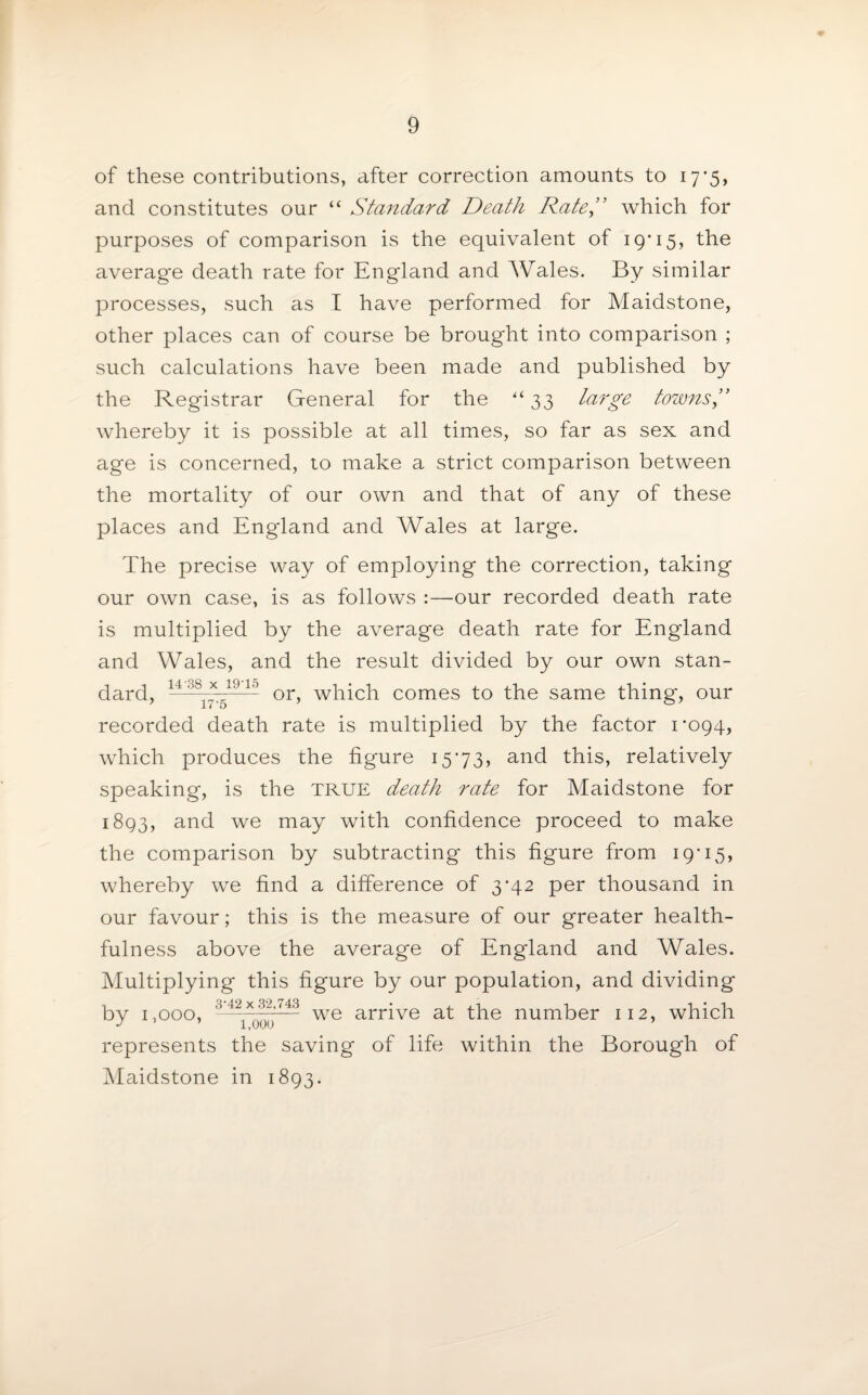 of these contributions, after correction amounts to 17*5, and constitutes our “ Standard Death Rate ,” which for purposes of comparison is the equivalent of 19'15, the average death rate for England and Wales. By similar processes, such as I have performed for Maidstone, other places can of course be brought into comparison ; such calculations have been made and published by the Registrar General for the ‘33 large tozvns” whereby it is possible at all times, so far as sex and age is concerned, to make a strict comparison between the mortality of our own and that of any of these places and Engdand and Wales at large. The precise way of employing the correction, taking our own case, is as follows :—our recorded death rate is multiplied by the average death rate for England and Wales, and the result divided by our own stan¬ dard, 14 °S17-51910 or, which comes to the same thing, our recorded death rate is multiplied by the factor 1*094, which produces the figure 1573, and this, relatively speaking, is the TRUE death rate for Maidstone for 1893, and we may with confidence proceed to make the comparison by subtracting this figure from 19*15, whereby we find a difference of 3*42 per thousand in our favour; this is the measure of our greater health¬ fulness above the average of England and Wales. Multiplying this figure by our population, and dividing by 1,000, 3 42 * if1---4- we arrive at the number 112, which J 1,000 represents the saving of life within the Borough of Maidstone in 1893.