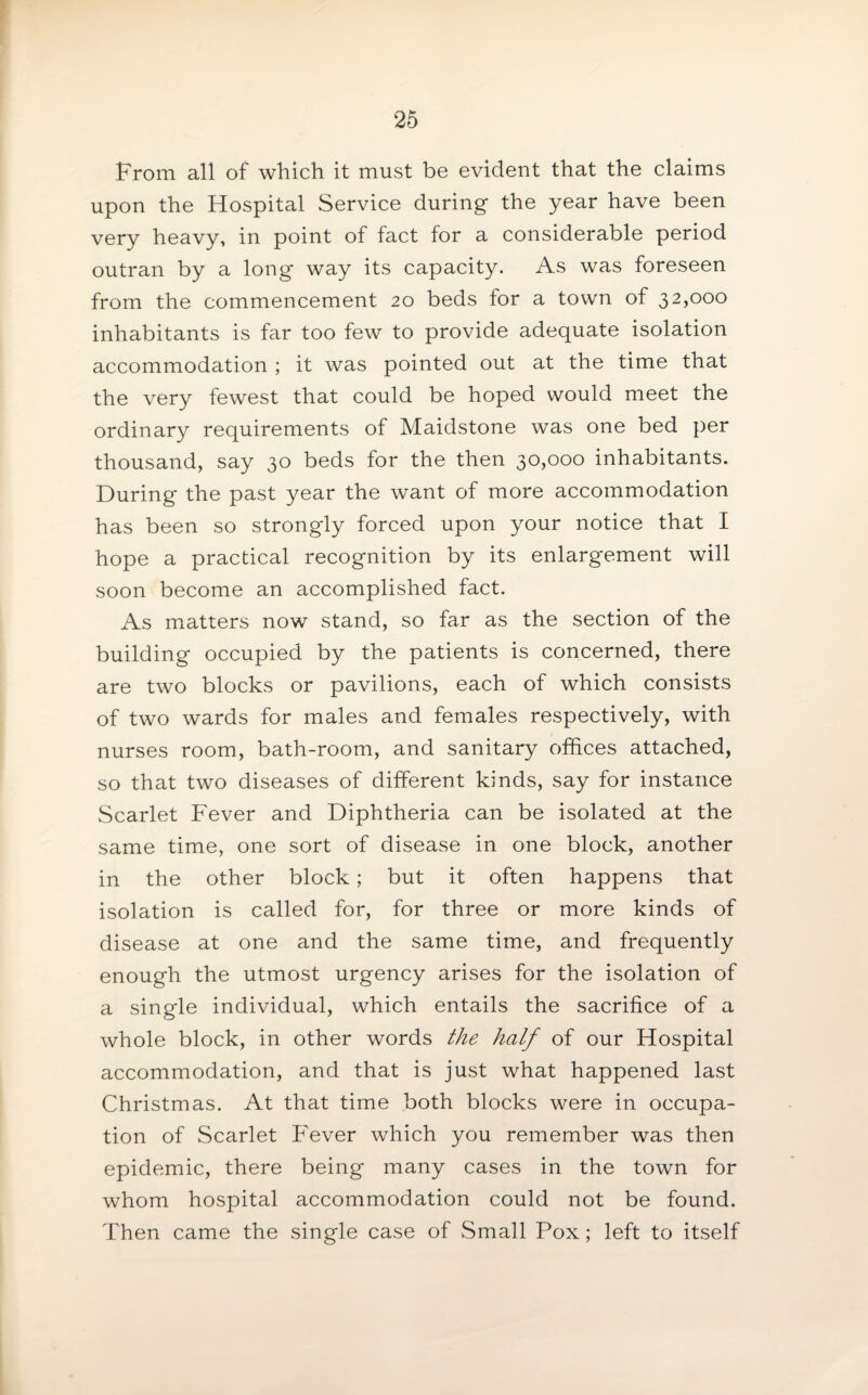 From all of which it must be evident that the claims upon the Hospital Service during the year have been very heavy, in point of fact for a considerable period outran by a long way its capacity. As was foreseen from the commencement 20 beds for a town of 32,000 inhabitants is far too few to provide adequate isolation accommodation ; it was pointed out at the time that the very fewest that could be hoped would meet the ordinary requirements of Maidstone was one bed per thousand, say 30 beds for the then 30,000 inhabitants. During the past year the want of more accommodation has been so strongly forced upon your notice that I hope a practical recognition by its enlargement will soon become an accomplished fact. As matters now stand, so far as the section of the building occupied by the patients is concerned, there are two blocks or pavilions, each of which consists of two wards for males and females respectively, with nurses room, bath-room, and sanitary offices attached, so that two diseases of different kinds, say for instance Scarlet Fever and Diphtheria can be isolated at the same time, one sort of disease in one block, another in the other block; but it often happens that isolation is called for, for three or more kinds of disease at one and the same time, and frequently enough the utmost urgency arises for the isolation of a single individual, which entails the sacrifice of a whole block, in other words the half of our Hospital accommodation, and that is just what happened last Christmas. At that time both blocks were in occupa¬ tion of Scarlet Fever which you remember was then epidemic, there being many cases in the town for whom hospital accommodation could not be found. Then came the single case of Small Pox; left to itself