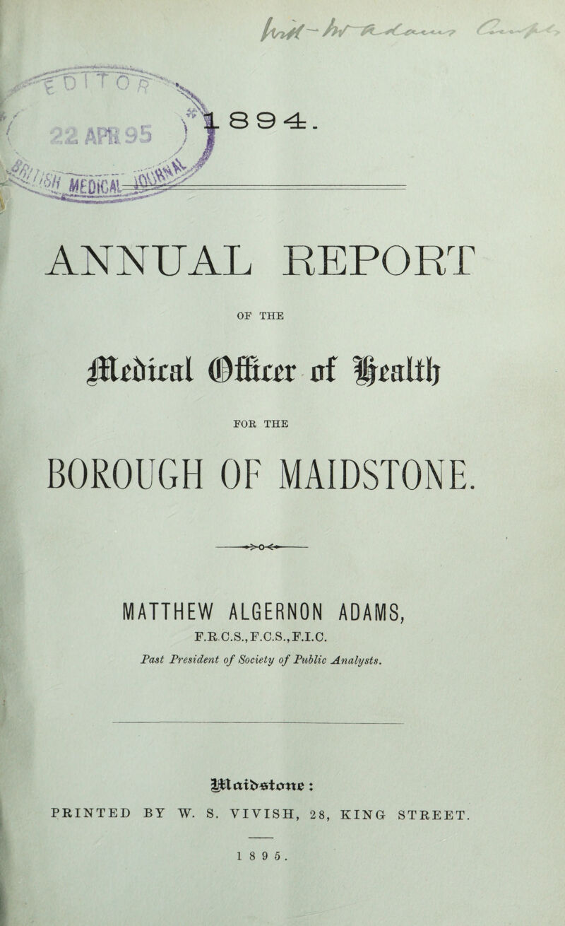 llsttf-fhT-#- 894. ANNUAL REPORT OF THE jftdtol Offiar af FOR THE BOROUGH OF MAIDSTONE. -•^xx*- MATTHEW ALGERNON ADAMS, F.R.C.S.,F.C.S.,F.LC. Past President of Society of Public Analysts. PRINTED BY W. S. VIYISH, 28, KING STREET.
