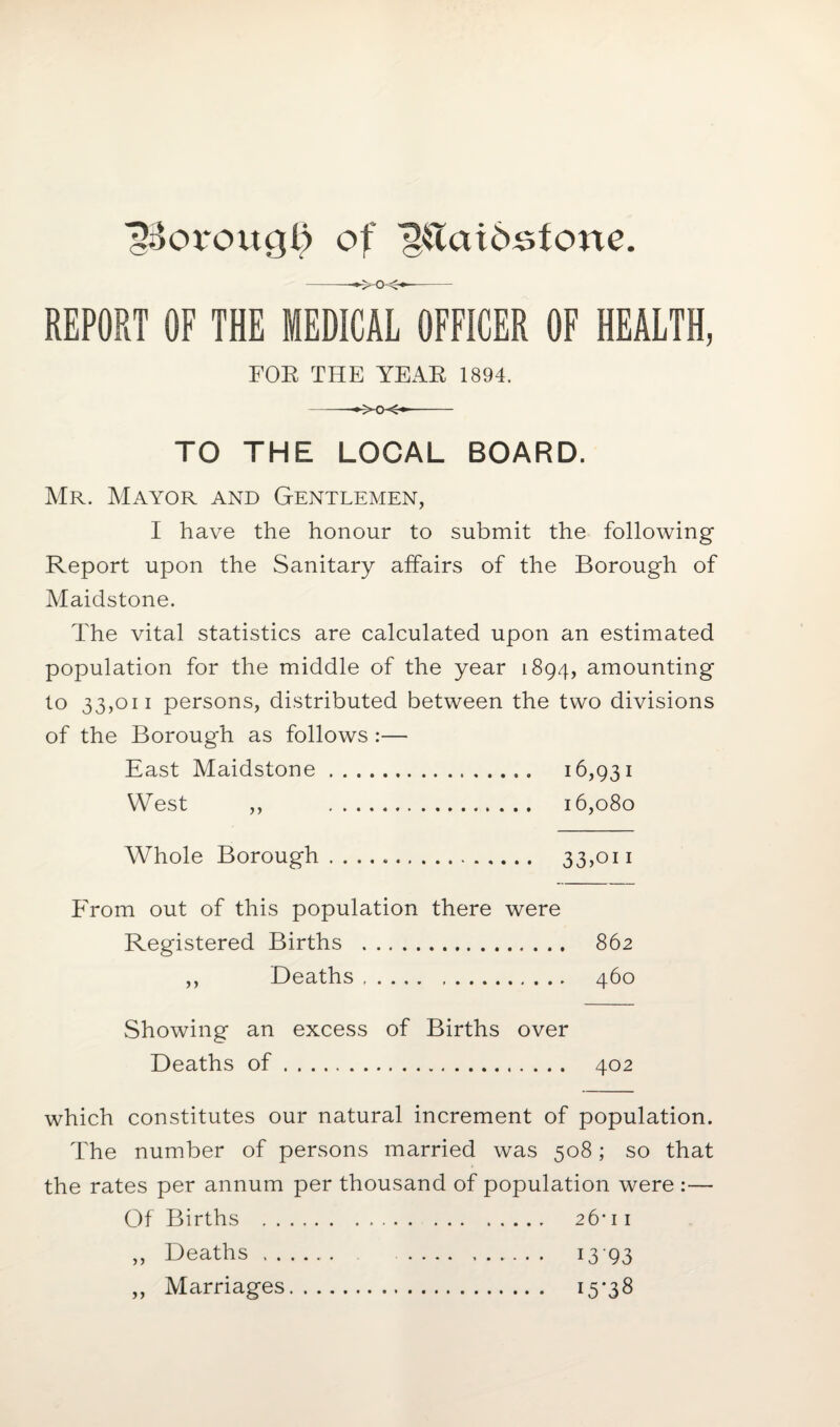 ■gSorougl) of ^taidstone. -—xx*- REPORT OF THE MEDICAL OFFICER OF HEALTH, FOE THE YEAE 1894. -- TO THE LOCAL BOARD. Mr. Mayor and Gentlemen, I have the honour to submit the following Report upon the Sanitary affairs of the Borough of Maidstone. The vital statistics are calculated upon an estimated population for the middle of the year 1894, amounting to 33,011 persons, distributed between the two divisions of the Borough as follows :— East Maidstone. 16,931 West ,, 16,080 Whole Borough. 33,on From out of this population there were Registered Births . 862 ,, Deaths. 460 Showing an excess of Births over Deaths of. 402 which constitutes our natural increment of population. The number of persons married was 508; so that the rates per annum per thousand of population were :— Of Births . 26* 11 ,, Deaths. 1393 ,, Marriages. 15*38