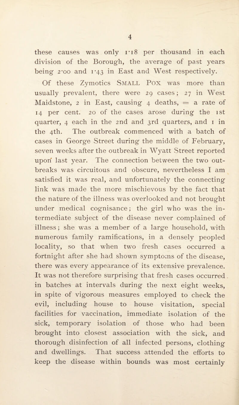 these causes was only i * 18 per thousand in each division of the Borough, the average of past years being 2*00 and 1*43 in East and West respectively. Of these Zymotics Small Pox was more than usually prevalent, there were 29 cases; 27 in West Maidstone, 2 in East, causing 4 deaths, = a rate of 14 per cent. 20 of the cases arose during the 1st quarter, 4 each in the 2nd and 3rd quarters, and 1 in the 4th. The outbreak commenced with a batch of cases in George Street during the middle of February, seven weeks after the outbreak in Wyatt Street reported upon last year. The connection between the two out¬ breaks was circuitous and obscure, nevertheless I am satisfied it was real, and unfortunately the connecting link was made the more mischievous by the fact that the nature of the illness was overlooked and not brought under medical cognisance; the girl who was the in¬ termediate subject of the disease never complained of illness; she was a member of a large household, with numerous family ramifications, in a densely peopled locality, so that when two fresh cases occurred a fortnight after she had shown symptoms of the disease, there was every appearance of its extensive prevalence. It was not therefore surprising that fresh cases occurred in batches at intervals during the next eight weeks, in spite of vigorous measures employed to check the evil, including house to house visitation, special facilities for vaccination, immediate isolation of the sick, temporary isolation of those who had been brought into closest association with the sick, and thorough disinfection of all infected persons, clothing and dwellings. That success attended the efforts to keep the disease within bounds was most certainly