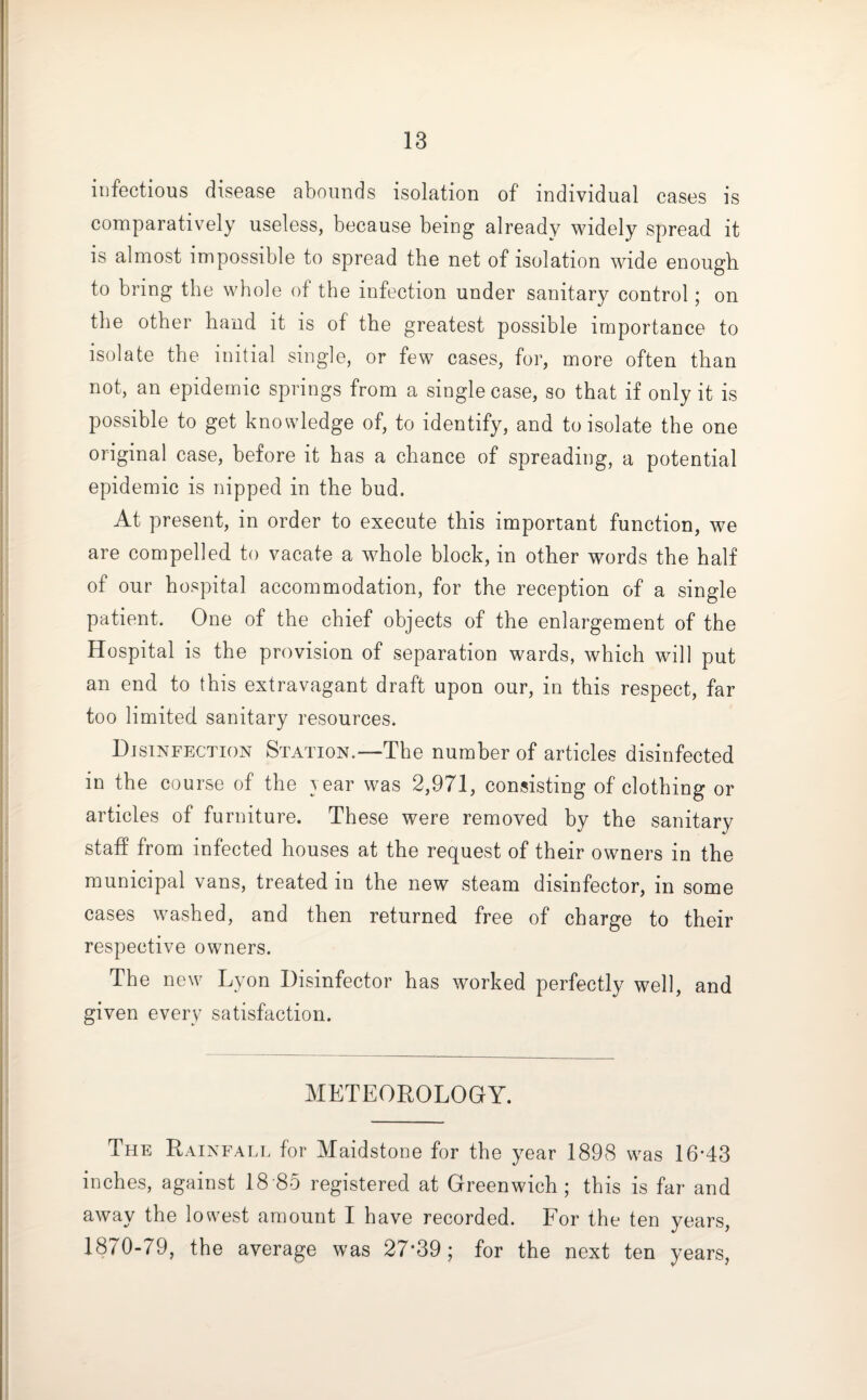 infectious disease abounds isolation of individual cases is comparatively useless, because being already widely spread it is almost impossible to spread the net of isolation wide enough to bring the whole of the infection under sanitary control; on the other hand it is of the greatest possible importance to isolate the initial single, or few cases, for, more often than not, an epidemic springs from a single case, so that if only it is possible to get knowledge of, to identify, and to isolate the one original case, before it has a chance of spreading, a potential epidemic is nipped in the bud. At present, in order to execute this important function, we are compelled to vacate a whole block, in other words the half of our hospital accommodation, for the reception of a single patient. One of the chief objects of the enlargement of the Hospital is the provision of separation wards, which will put an end to this extravagant draft upon our, in this respect, far too limited sanitary resources. Disinfection Station.—The number of articles disinfected in the course of the year was 2,971, consisting of clothing or articles of furniture. These were removed by the sanitary staff from infected houses at the request of their owners in the municipal vans, treated in the new steam disinfector, in some cases washed, and then returned free of charge to their respective owners. The new Lyon Disinfector has worked perfectly well, and given every satisfaction. METEOROLOGY. The Rainfall for Maidstone for the year 1898 was 16-43 inches, against 18 85 registered at Greenwich; this is far and away the lowest amount I have recorded. For the ten years, 1870-79, the average was 27*39; for the next ten years,