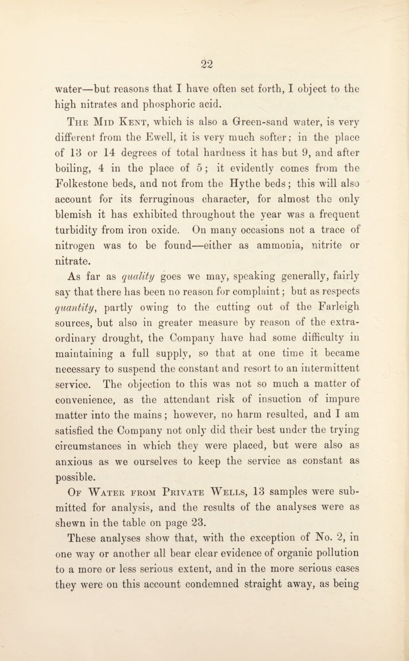 water—but reasons that I have often set forth, I object to the high nitrates and phosphoric acid. The Mid Kent, which is also a Green-sand water, is very different from the Ewell, it is very much softer; in the place of Id or 14 degrees of total hardness it has but 9, and after boiling, 4 in the place of 5 ; it evidently comes from the Folkestone beds, and not from the Hythe beds; this will also account for its ferruginous character, for almost the only blemish it has exhibited throughout the year was a frequent turbidity from iron oxide. On many occasions not a trace of nitrogen was to be found—either as ammonia, nitrite or nitrate. As far as quality goes we may, speaking generally, fairly say that there has been no reason for complaint; but as respects quantity, partly owing to the cutting out of the Farleigh sources, but also in greater measure by reason of the extra¬ ordinary drought, the Company have had some difficulty in maintaining a full supply, so that at one time it became necessary to suspend the constant and resort to an intermittent service. The objection to this was not so much a matter of convenience, as the attendant risk of insuction of impure matter into the mains; however, no harm resulted, and I am satisfied the Company not only did their best under tbe trying circumstances in which they were placed, but were also as anxious as we ourselves to keep the service as constant as possible. Of Water from Private Wells, 13 samples were sub¬ mitted for analysis, and the results of the analyses were as shewn in the table on page 23. These analyses show that, with the exception of No. 2, in one way or another all bear clear evidence of organic pollution to a more or less serious extent, and in the more serious cases they were on this account condemned straight away, as being