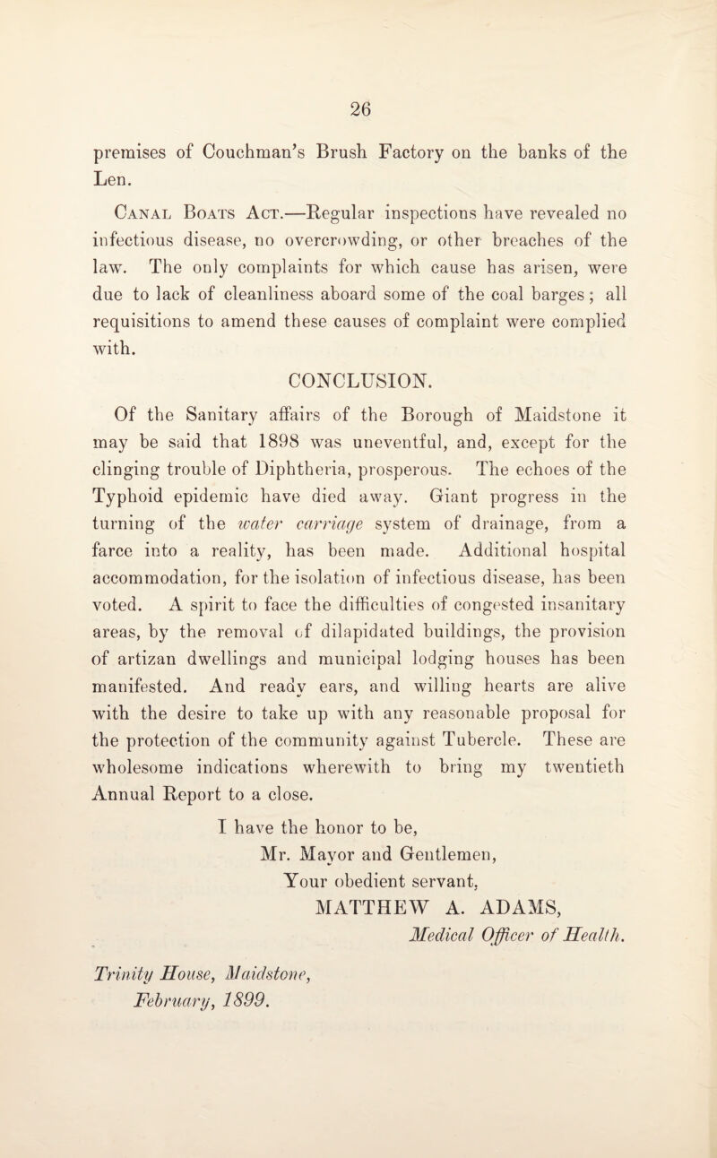 premises of Couchman’s Brush Factory on the banks of the Len. Canal Boats Act.—Regular inspections have revealed no infectious disease, no overcrowding, or other breaches of the law. The only complaints for which cause has arisen, were due to lack of cleanliness aboard some of the coal barges; all requisitions to amend these causes of complaint were complied with. CONCLUSION. Of the Sanitary affairs of the Borough of Maidstone it may be said that 1898 was uneventful, and, except for the clinging trouble of Diphtheria, prosperous. The echoes of the Typhoid epidemic have died away. Giant progress in the turning of the water carriage system of drainage, from a farce into a reality, has been made. Additional hospital accommodation, for the isolation of infectious disease, has been voted. A spirit to face the difficulties of congested insanitary areas, by the removal of dilapidated buildings, the provision of artizan dwellings and municipal lodging houses has been manifested. And ready ears, and willing hearts are alive with the desire to take up with any reasonable proposal for the protection of the community against Tubercle. These are wholesome indications wherewith to bring my twentieth Annual Report to a close. I have the honor to be, Mr. Mayor and Gentlemen, Your obedient servant, MATTHEW A. ADAMS, Medical Officer of Health. Trinity House, Maidstone, February, 1899.