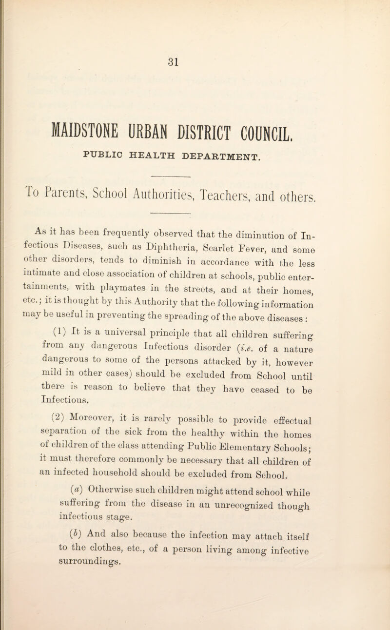MAIDSTONE URBAN DISTRICT COUNCIL. PUBLIC HEALTH DEPARTMENT. Io Parents, School Authorities, Teachers, and others. As it has been frequently observed that the diminution of In¬ fectious Diseases, such as Diphtheria, Scarlet Fever, and some other disorders, tends to diminish in accordance with the less intimate and close association of children at schools, public enter¬ tainments, with playmates in the streets, and at their homes, etc.; it is thought by this Authority that the following information may be useful in preventing the spreading of the above diseases : (1) It is a universal principle that all children suffering from any dangerous Infectious disorder (i.e. of a nature dangerous to some of the persons attacked by it, however mild in other cases) should be excluded from School until there is reason to believe that they have ceased to be Infectious. (2) Moreover, it is rarely possible to provide effectual separation of the sick from the healthy within the homes of children of the class attending Public Elementary Schools; it must therefore commonly be necessary that all children of an infected household should be excluded from School. 0) Otherwise such children might attend school while suffeimg fiom the disease in an unrecognized though infectious stage. (b) And also because the infection may attach itself to the clothes, etc., of a person living among infective surroundings.