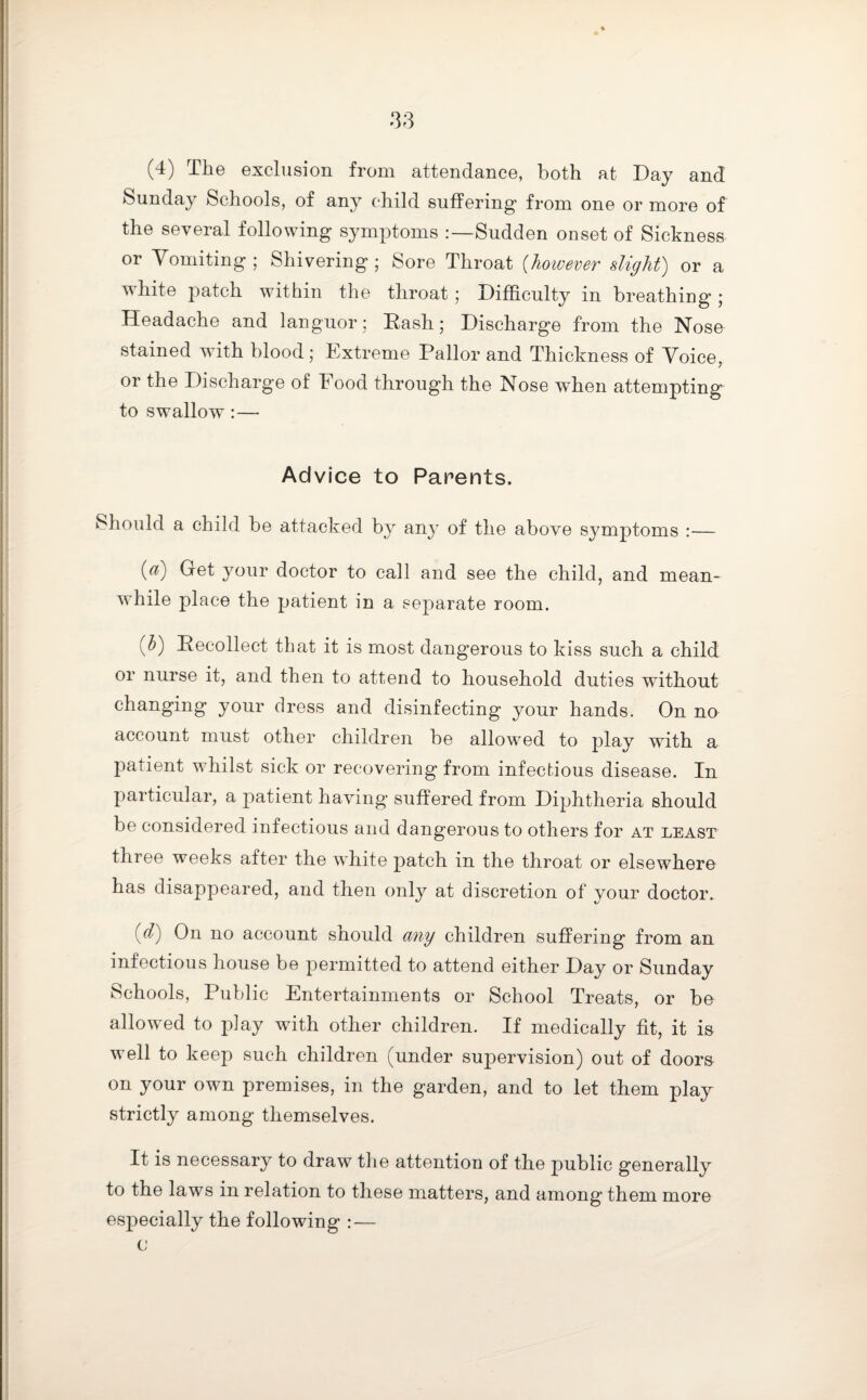 (4) The exclusion from attendance, both at Day and Sunday Schools, of any child suffering from one or more of the several following symptoms :—Sudden onset of Sickness or Vomiting; Shivering; Sore Throat (however slight) or a white patch within the throat ; Difficulty in breathing ; Headache and languor; Rash; Discharge from the Nose stained with blood ; Extreme Pallor and Thickness of Voice, or the Discharge of Food through the Nose when attempting to swallow: — Advice to Parents. Should a child be attacked by any of the above symptoms :— (a) Get your doctor to call and see the child, and mean¬ while place the patient in a separate room. (b) Recollect that it is most dangerous to kiss such a child or nurse it, and then to attend to household duties without changing your dress and disinfecting your hands. On no account must other children be allowed to play with a patient whilst sick or recovering from infectious disease. In particular, a patient having suffered from Diphtheria should be considered infectious and dangerous to others for at least three weeks after the white patch in the throat or elsewhere has disappeared, and then only at discretion of your doctor. (cl) On no account snould any children suffering from an infectious house be permitted to attend either Day or Sunday Schools, Public Entertainments or School Treats, or be allowed to play with other children. If medically fit, it is well to keep such children (under supervision) out of doors on your own premises, in the garden, and to let them play strictly among themselves. It is necessary to draw the attention of the public generally to the laws in relation to these matters, and among them more especially the following : — c