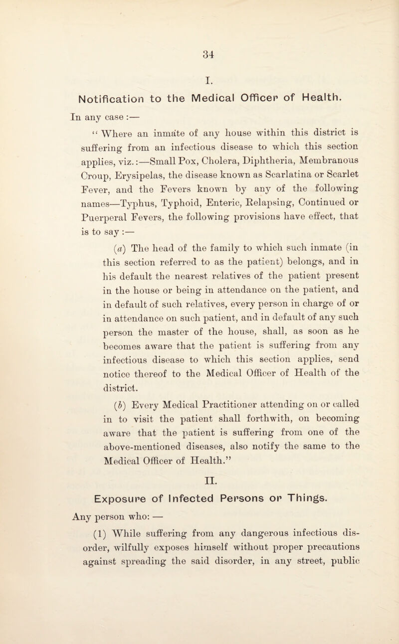 I. Notification to the Medical Officer of Health. In any case :— “ Where an inmate of any house within this district is suffering from an infectious disease to which this section applies, viz.:—Small Pox, Cholera, Diphtheria, Membranous Croup, Erysipelas, the disease known as Scarlatina or Scarlet Pever, and the Fevers known by any of the following names—Typhus, Typhoid, Enteric, Eelapsing, Continued or Puerperal Fevers, the following provisions have effect, that is to say :— (a) The head of the family to which such inmate (in this section referred to as the patient) belongs, and in his default the nearest relatives of the patient present in the house or being in attendance on the patient, and in default of such relatives, every person in charge of or in attendance on such patient, and in default of any such person the master of the house, shall, as soon as he becomes aware that the patient is suffering from any infectious disease to which this section applies, send notice thereof to the Medical Officer of Health of the district. (b) Every Medical Practitioner attending on or called in to visit the patient shall forthwith, on becoming aware that the patient is suffering from one of the above-mentioned diseases, also notify the same to the Medical Officer of Health.” II. Exposure of Infected Persons or Things. Any person who: — (1) While suffering from any dangerous infectious dis¬ order, wilfully exposes himself without proper precautions against spreading the said disorder, in any street, public