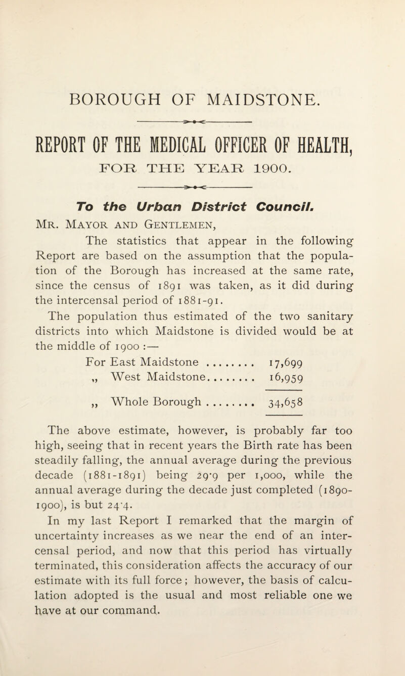 BOROUGH OF MAIDSTONE. --5>-»-«C-- REPORT OF THE MEDICAL OFFICER OF HEALTH, FOR THE YEAR 1900. ->-»-c- To the Urban District Council. Mr. Mayor and Gentlemen, The statistics that appear in the following Report are based on the assumption that the popula¬ tion of the Borough has increased at the same rate, since the census of 1891 was taken, as it did during the intercensal period of 1881-91. The population thus estimated of the two sanitary districts into which Maidstone is divided would be at the middle of 1900 :— For East Maidstone . 17,699 „ West Maidstone. 16,959 ,, Whole Borough. 34)658 The above estimate, however, is probably far too high, seeing that in recent years the Birth rate has been steadily falling, the annual average during the previous decade (1881-1891) being 29*9 per 1,000, while the annual average during the decade just completed (1890- 1900), is but 24*4. In my last Report I remarked that the margin of uncertainty increases as we near the end of an inter¬ censal period, and now that this period has virtually terminated, this consideration affects the accuracy of our estimate with its full force; however, the basis of calcu¬ lation adopted is the usual and most reliable one we have at our command.