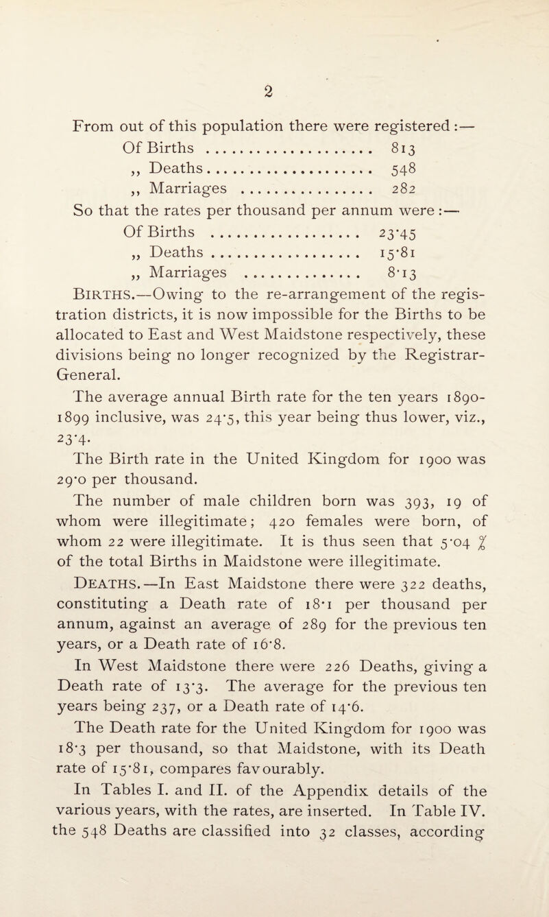 From out of this population there were registered Of Births . 813 ,, Deaths. 548 ,, Marriages . 282 So that the rates per thousand per annum were :— Of Births . 23*45 „ Deaths. 15*81 „ Marriages . 8*13 Births.—Owing to the re-arrangement of the regis¬ tration districts, it is now impossible for the Births to be allocated to East and West Maidstone respectively, these divisions being no longer recognized by the Registrar- General. The average annual Birth rate for the ten years 1890- 1899 inclusive, was 24*5, this year being thus lower, viz., 23‘4- The Birth rate in the United Kingdom for 1900 was 29*0 per thousand. The number of male children born was 393, 19 of whom were illegitimate; 420 females were born, of whom 22 were illegitimate. It is thus seen that 5*04 % of the total Births in Maidstone were illegitimate. Deaths.—In East Maidstone there were 322 deaths, constituting a Death rate of 18*1 per thousand per annum, against an average of 289 for the previous ten years, or a Death rate of 16*8. In West Maidstone there were 226 Deaths, giving a Death rate of 13*3. The average for the previous ten years being 237, or a Death rate of 14*6. The Death rate for the United Kingdom for 1900 was 18*3 per thousand, so that Maidstone, with its Death rate of 15*81, compares favourably. In Tables I. and II. of the Appendix details of the various years, with the rates, are inserted. In Table IV. the 548 Deaths are classified into 32 classes, according