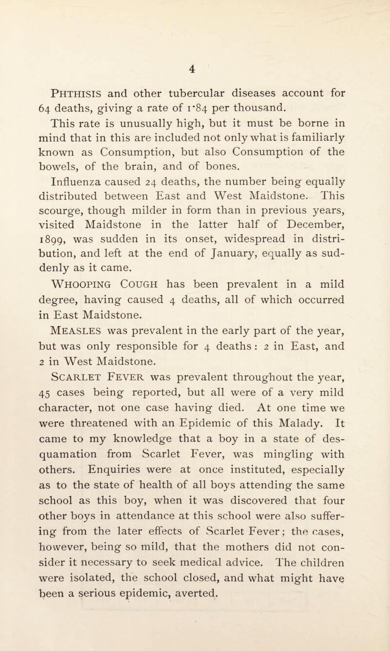 Phthisis and other tubercular diseases account for 64 deaths, giving a rate of 1*84 per thousand. This rate is unusually high, but it must be borne in mind that in this are included not only what is familiarly known as Consumption, but also Consumption of the bowels, of the brain, and of bones. Influenza caused 24 deaths, the number being equally distributed between East and West Maidstone. This scourge, though milder in form than in previous years, visited Maidstone in the latter half of December, 1899, was sudden in its onset, widespread in distri¬ bution, and left at the end of January, equally as sud¬ denly as it came. Whooping Cough has been prevalent in a mild degree, having caused 4 deaths, all of which occurred in East Maidstone. Measles was prevalent in the early part of the year, but was only responsible for 4 deaths : 2 in East, and 2 in West Maidstone. Scarlet Fever was prevalent throughout the year, 45 cases being reported, but all were of a very mild character, not one case having died. At one time we were threatened with an Epidemic of this Malady. It came to my knowledge that a boy in a state of des¬ quamation from Scarlet Fever, was mingling with others. Enquiries were at once instituted, especially as to the state of health of all boys attending the same school as this boy, when it was discovered that four other boys in attendance at this school were also suffer¬ ing from the later effects of Scarlet Fever; the cases, however, being so mild, that the mothers did not con¬ sider it necessary to seek medical advice. The children were isolated, the school closed, and what might have been a serious epidemic, averted.