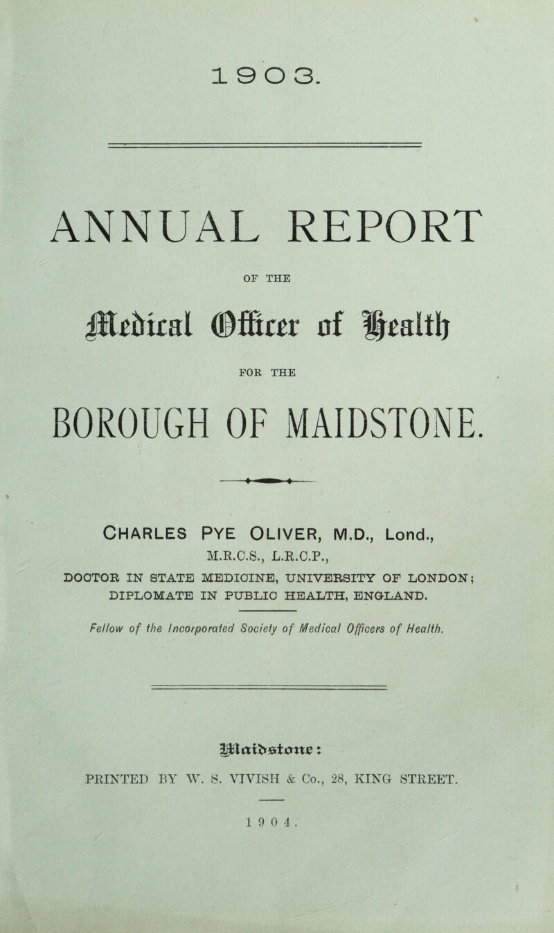 ANNUAL REPORT OF THE jftdfcal (Bflmr of Health FOR THE BOROUGH OF MAIDSTONE. Charles Pye Oliver, m.d., Lond., M.E.C.S., L.E.C.P., DOCTOR IN STATE MEDICINE, UNIVERSITY OF LONDON? DIPLOMATE IN PUBLIC HEALTH, ENGLAND. Fellow of the Incorporated Society of Medical Officers of Health. SjHattrdicme: PRINTED BY W. S. VJVISH & Co., 28, KING STREET. 1 9 0 4.