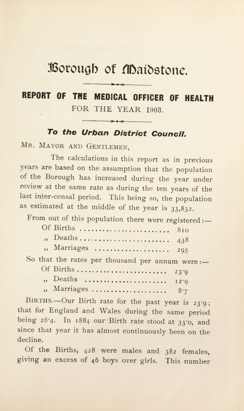 Boroucjb of flbaibstone. -» • - REPORT OF THE MEDICAL OFFICER OF HEALTH FOR THE YEAR 1903. -->« <;-- To the Urban District Council. Mr. Mayor and Gentlemen, The calculations in this report as in previous 3 ears are based on the assumption that the population of the Borough has increased during the year under review at the same rate as during the ten years of the last inter-censal period. This being so, the population as estimated at the middle of the year is 33,832. From out of this population there were registered:— Of Births . gIO „ Deaths. 43g „ Marriages . 2qs So that the rates per thousand per annum were :_ Of Births. 23-9 ,, Deaths 12*9 ,, Marriages. g.y Births.—Our Birth rate for the past year is 23-9; that for England and Wales during the same period being 28-4. In 1884 our Birth rate stood at 33*0, and since that year it has almost continuously been on the decline. Of the Births, 428 were males and 382 females, giving an excess of 46 boys over girls. This number