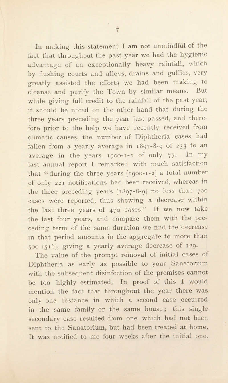 In making this statement I am not unmindful of the fact that throughout the past year we had the hygienic advantage of an exceptionally heavy rainfall, which by flushing courts and alleys, drains and gullies, very greatly assisted the efforts we had been making* to cleanse and purify the Town by similar means. But while giving* full credit to the rainfall of the past year, it should be noted on the other hand that during the three years preceding the year just passed, and there¬ fore prior to the help we have recently received from climatic causes, the number of Diphtheria cases had fallen from a yearly average in 1897-8-9 of 233 to an average in the years 1900-1-2 of only 77. In my last annual report I remarked with much satisfaction that ‘‘during the three years (1900-1-2) a total number of only 221 notifications had been received, whereas in the three preceding years (1897-8-9) no less than 700 cases were reported, thus shewing a decrease within the last three years of 479 cases.” If we now take the last four years, and compare them with the pre¬ ceding term of the same duration we find the decrease in that period amounts in the aggregate to more than 500 (516), giving a yearly average decrease of 129. The value of the prompt removal of initial cases of Diphtheria as early as possible to your Sanatorium with the subsequent disinfection of the premises cannot be too highly estimated. In proof of this I would mention the fact that throughout the year there was only one instance in which a second case occurred in the same family or the same house; this single secondary case resulted from one which had not been sent to the Sanatorium, but had been treated at home. It was notified to me four weeks after the initial one.