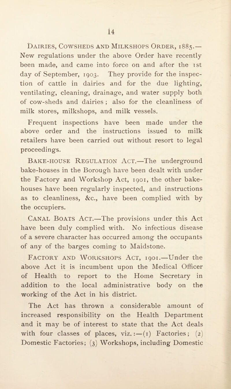 Dairies, Cowsheds and Milkshops Order, i 885.— New regulations under the above Order have recently been made, and came into force on and after the 1st day of September, 1903. They provide for the inspec¬ tion of cattle in dairies and for the due lighting, ventilating, cleaning, drainage, and water supply both of cow-sheds and dairies ; also for the cleanliness of milk stores, milkshops, and milk vessels. Frequent inspections have been made under the above order and the instructions issued to milk retailers have been carried out without resort to legal proceedings. Bake-house Regulation Act.—The underground bake-houses in the Borough have been dealt with under the Factory and Workshop Act, 1901, the other bake¬ houses have been regularly inspected, and instructions as to cleanliness, &c., have been complied with by the occupiers. Canal Boats Act.—The provisions under this Act have been duly complied with. No infectious disease of a severe character has occurred among the occupants of any of the barges coming to Maidstone. Factory and Workshops Act, 1901.—Under the above Act it is incumbent upon the Medical Officer of Health to report to the Home Secretary in addition to the local administrative body on the working of the Act in his district. The Act has thrown a considerable amount of increased responsibility on the Health Department and it may be of interest to state that the Act deals with four classes of places, viz.:—(1) Factories; (2) Domestic Factories; (3) Workshops, including Domestic