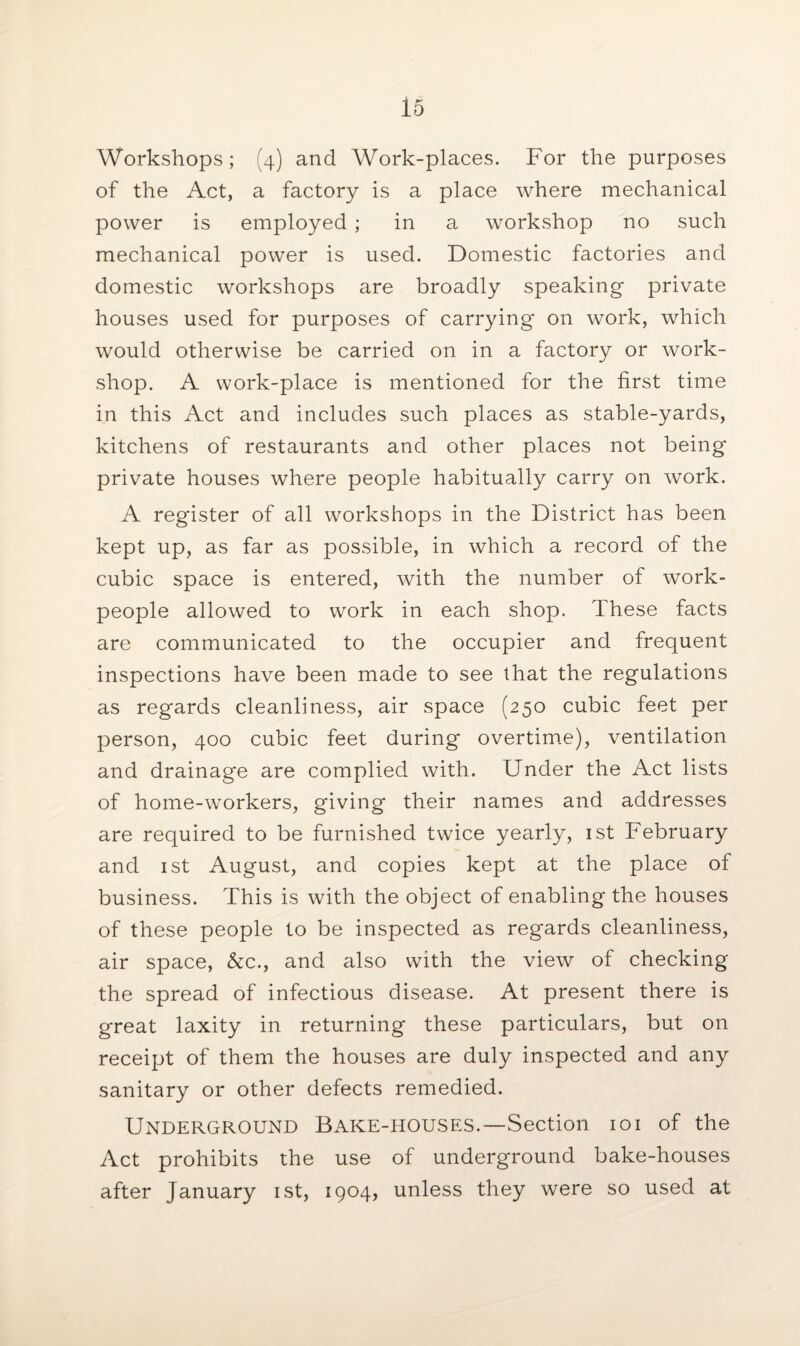 Workshops; (4) and Work-places. For the purposes of the Act, a factory is a place where mechanical power is employed ; in a workshop no such mechanical power is used. Domestic factories and domestic workshops are broadly speaking private houses used for purposes of carrying* on work, which would otherwise be carried on in a factory or work¬ shop. A work-place is mentioned for the first time in this Act and includes such places as stable-yards, kitchens of restaurants and other places not being private houses where people habitually carry on work. A register of all workshops in the District has been kept up, as far as possible, in which a record of the cubic space is entered, with the number of work¬ people allowed to work in each shop. These facts are communicated to the occupier and frequent inspections have been made to see that the regulations as regards cleanliness, air space (250 cubic feet per person, 400 cubic feet during overtime), ventilation and drainage are complied with. Under the Act lists of homewvorkers, giving their names and addresses are required to be furnished twice yearly, 1st February and 1st August, and copies kept at the place of business. This is with the object of enabling the houses of these people to be inspected as regards cleanliness, air space, &c., and also with the view of checking the spread of infectious disease. At present there is great laxity in returning these particulars, but on receipt of them the houses are duly inspected and any sanitary or other defects remedied. Underground Bake-houses.—Section 101 of the Act prohibits the use of underground bake-houses after January 1st, 1904, unless they were so used at