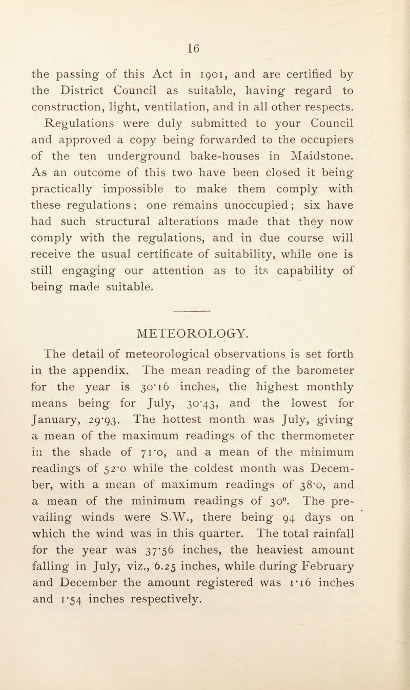 the passing of this Act in 1901, and are certified by the District Council as suitable, having regard to construction, light, ventilation, and in all other respects. Regulations were duly submitted to your Council and approved a copy being forwarded to the occupiers of the ten underground bake-houses in Maidstone. As an outcome of this two have been closed it being* practically impossible to make them comply with these regulations; one remains unoccupied; six have had such structural alterations made that they now comply with the regulations, and in due course will receive the usual certificate of suitability, while one is still engaging our attention as to its capability of being made suitable. METEOROLOGY. The detail of meteorological observations is set forth in the appendix. The mean reading of the barometer for the year is 30*16 inches, the highest monthly means being for July, 30*43, and the lowest for January, 29*93. The hottest month was July, giving a mean of the maximum readings of the thermometer in the shade of 71*0, and a mean of the minimum readings of 52*0 while the coldest month was Decem¬ ber, with a mean of maximum readings of 38*0, and a mean of the minimum readings of 30°. The pre¬ vailing winds were S.W., there being* 94 days on which the wind was in this quarter. The total rainfall for the year was 37*56 inches, the heaviest amount falling in July, viz., 6.25 inches, while during February and December the amount registered was 1*16 inches and 1*54 inches respectively.