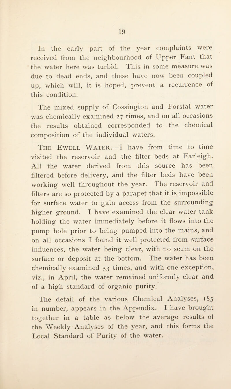 In the early part of the year complaints were received from the neighbourhood of Upper bant that the water here was turbid, dhis in some measure was due to dead ends, and these have now been coupled up, which will, it is hoped, prevent a recurrence of this condition. The mixed supply of Cossington and Forstal water was chemically examined 27 times, and on all occasions the results obtained corresponded to the chemical composition of the individual waters. The Ewell Water.—I have from time to time visited the reservoir and the filter beds at Farleigh. All the water derived from this source has been filtered before delivery, and the filter beds have been working* well throughout the year. The reservoir and filters are so protected by a parapet that it is impossible for surface water to gain access from the surrounding higher ground. I have examined the clear water tank holding the water immediately before it flows into the pump hole prior to being pumped into the mains, and on all occasions I found it well protected from surface influences, the water being clear, with no scum on the surface or deposit at the bottom. The water has been chemically examined 53 times, and with one exception, viz., in April, the water remained uniformly clear and of a high standard of organic purity. The detail of the various Chemical Analyses, 185 in number, appears in the Appendix. I have brought together in a table as below the average results of the Weekly Analyses of the year, and this forms the Local Standard of Purity of the water.