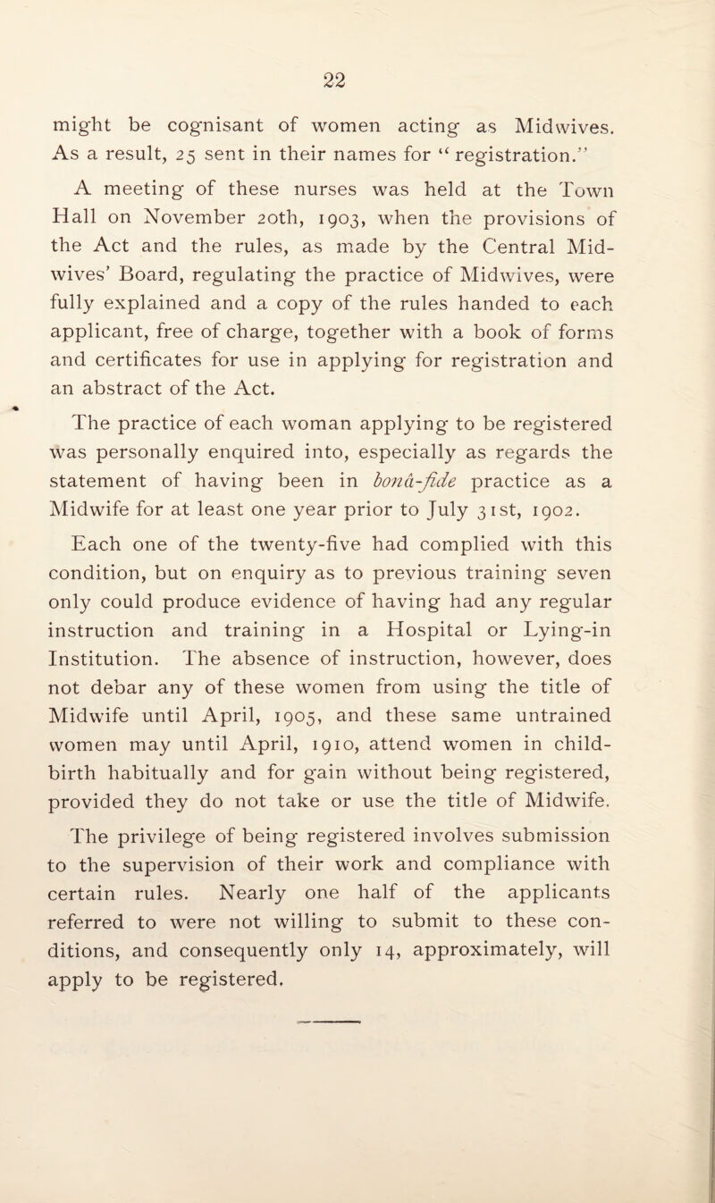 might be cognisant of women acting as Midwives. As a result, 25 sent in their names for “ registration.” A meeting of these nurses was held at the Town Hall on November 20th, 1903, when the provisions of the Act and the rules, as made by the Central Mid- wives’ Board, regulating the practice of Midwives, were fully explained and a copy of the rules handed to each applicant, free of charge, together with a book of forms and certificates for use in applying for registration and an abstract of the Act. The practice of each woman applying to be registered was personally enquired into, especially as regards the statement of having been in bona-fide practice as a Midwife for at least one year prior to July 31st, 1902. Each one of the twenty-five had complied with this condition, but on enquiry as to previous training* seven only could produce evidence of having had any regular instruction and training in a Hospital or Lying-in Institution. The absence of instruction, however, does not debar any of these women from using the title of Midwife until April, 1905, and these same untrained women may until April, 1910, attend women in child¬ birth habitually and for gain without being registered, provided they do not take or use the title of Midwife. The privilege of being registered involves submission to the supervision of their work and compliance with certain rules. Nearly one half of the applicants referred to were not willing to submit to these con¬ ditions, and consequently only 14, approximately, will apply to be registered.