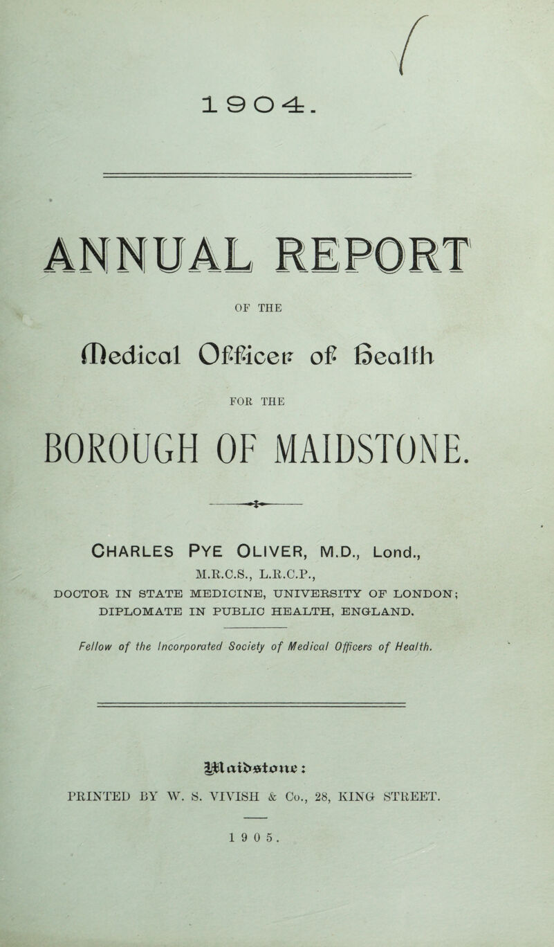 1904. OF THE (Dedicol OMicqv of Beolfh FOR THE BOROUGH OF MAIDSTONE. --4-- Charles Pye Oliver, m.d., Lond., M.R.C.S., L.R.C.P., DOCTOR IN STATE MEDICINE, UNIVERSITY OF LONDON; DIPLOMATE IN PUBLIC HEALTH, ENGLAND. Fellow of the Incorporated Society of Medical Officers of Health. PRINTED BY W. 8. YIVISH & Co., 28, KING STREET. 1 9 0 5.