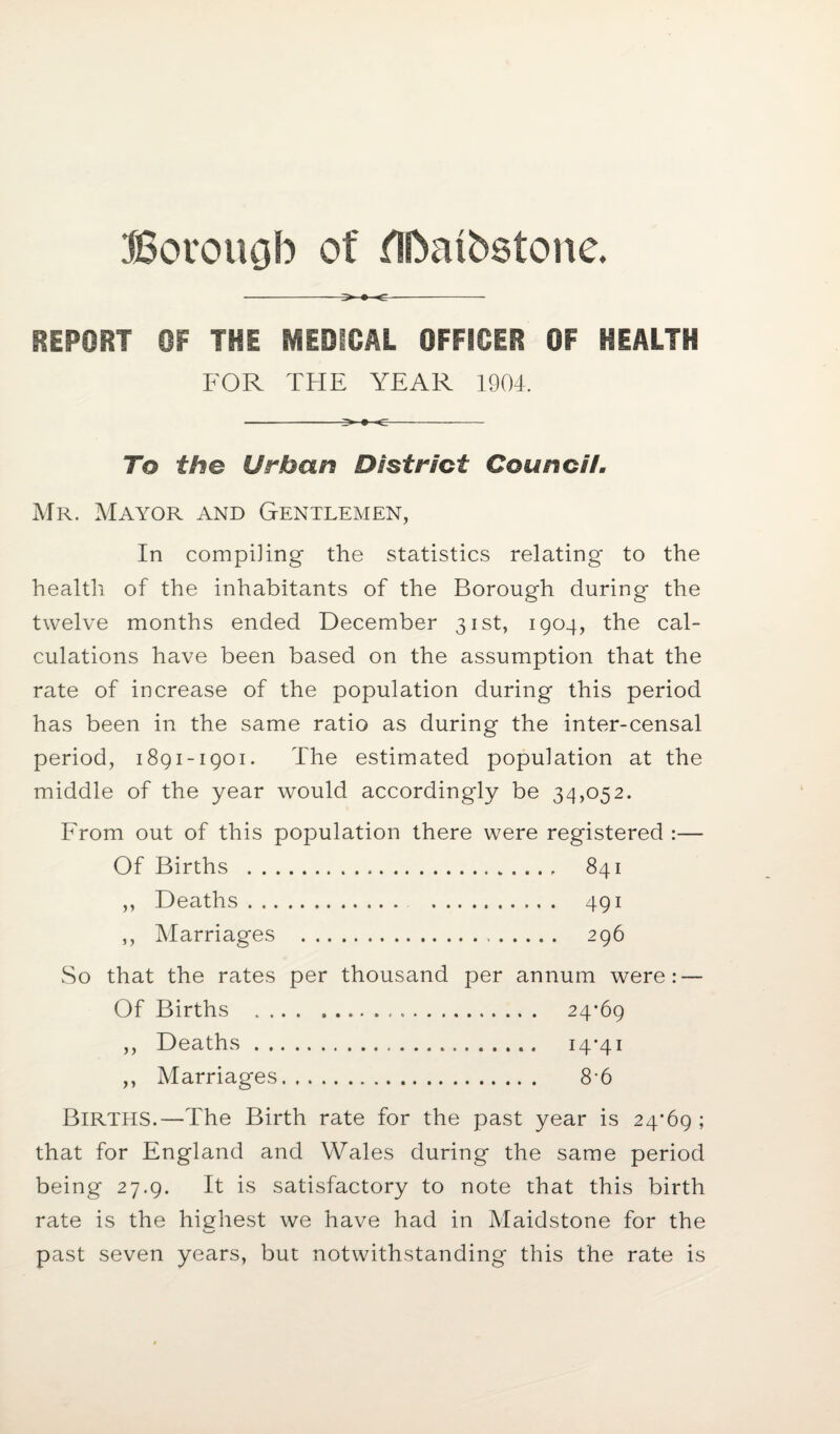 Boroucjb of flftatbstone. ->»<- REPORT OF THE MEDICAL OFFICER OF HEALTH FOR THE YEAR 1904. To the Urban District Council. Mr. Mayor and Gentlemen, In compiling the statistics relating to the health of the inhabitants of the Borough during the twelve months ended December 31st, 1904, the cal¬ culations have been based on the assumption that the rate of increase of the population during this period has been in the same ratio as during the inter-censal period, 1891-1901. The estimated population at the middle of the year would accordingly be 34,052. From out of this population there were registered :— Of Births . 841 ,, Deaths. 491 ,, Marriages . 296 So that the rates per thousand per annum were: — Of Births . 24*69 ,, Deaths. 14*41 ,, Marriages. 8*6 Births.—The Birth rate for the past year is 24*69 ; that for England and Wales during the same period being 27.9. It is satisfactory to note that this birth rate is the highest we have had in Maidstone for the *—' past seven years, but notwithstanding this the rate is