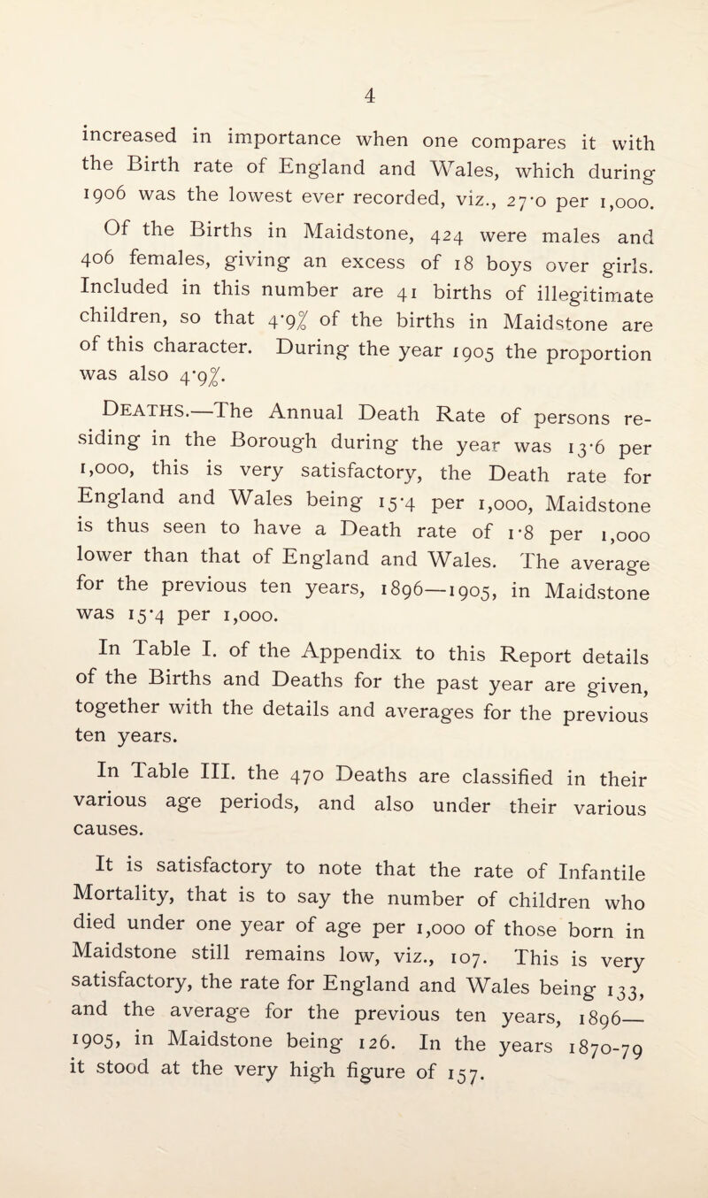 increased in importance when one compares it with the Birth rate of England and Wales, which during 1906 was the lowest ever recorded, viz., 27*0 per 1,000. Of the Births in Maidstone, 424 were males and 406 females, giving an excess of 18 boys over girls. Included in this number are 41 births of illegitimate children, so that 4*9/ of the births in Maidstone are of this character. During the year 1905 the proportion was also 4*9^. Deaths. The Annual Death Rate of persons re¬ siding in the Borough during the year was 13*6 per 1,000, this is very satisfactory, the Death rate for England and Wales being 15-4 per 1,000, Maidstone is thus seen to have a Death rate of i-8 per 1,000 lower than that of England and Wales. The average for the previous ten years, 1896—1905, in Maidstone was 15-4 per 1,000. In Table I. of the Appendix to this Report details of the Births and Deaths for the past year are given, together with the details and averages for the previous ten years. In Table III. the 470 Deaths are classified in their various a-ge periods, and also under their various causes. It is satisfactory to note that the rate of Infantile Mortality, that is to say the number of children who died under one year of age per 1,000 of those born in Maidstone still remains low, viz., 107. Phis is very satisfactory, the rate for England and Wales being 133, and the average for the previous ten years, 1896 - 1905, in Maidstone being 126. In the years 1870-79 it stood at the very high figure of 157.