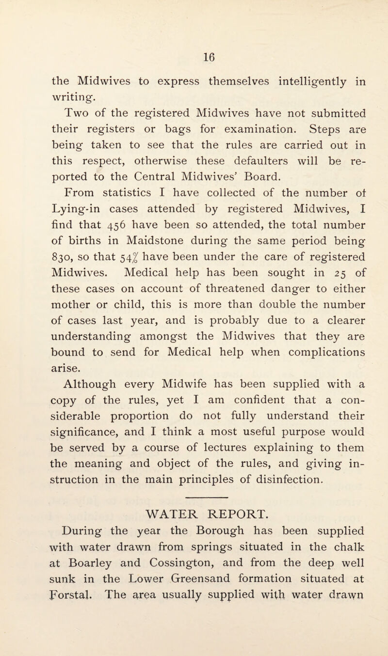 the Midwives to express themselves intelligently in writing. Two of the registered Midwives have not submitted their registers or bags for examination. Steps are being taken to see that the rules are carried out in this respect, otherwise these defaulters will be re¬ ported to the Central Midwives* Board. From statistics I have collected of the number ot Lying-in cases attended by registered Midwives, I find that 456 have been so attended, the total number of births in Maidstone during the same period being 830, so that 54^ have been under the care of registered Midwives. Medical help has been sought in 25 of these cases on account of threatened danger to either mother or child, this is more than double the number of cases last year, and is probably due to a clearer understanding amongst the Midwives that they are bound to send for Medical help when complications arise. Although every Midwife has been supplied with a copy of the rules, yet I am confident that a con¬ siderable proportion do not fully understand their significance, and I think a most useful purpose would be served by a course of lectures explaining to them the meaning and object of the rules, and giving in¬ struction in the main principles of disinfection. WATER REPORT. During the year the Borough has been supplied with water drawn from springs situated in the chalk at Boarley and Cossington, and from the deep well sunk in the Lower Greensand formation situated at Forstal. The area usually supplied with water drawn