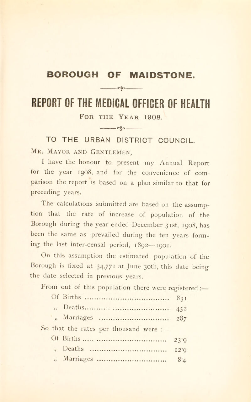 BOROUGH OF MAIDSTONE. -- REPORT OF THE MEDICAL OFFICER OF HEALTH For the Year 1908. -*=§<>- TO THE URBAN DISTRICT COUNCIL. Mr. Mayor and Gentlemen, I have the honour to present my Annual Report for the year 1908, and for the convenience of com¬ parison the report is based on a plan similar to that for preceding years. The calculations submitted are based on the assump¬ tion that the rate of increase of population of the Borough during the year ended December 31st, 1908, has been the same as prevailed during the ten years form¬ ing the last inter-censal period, 1892—1901. On this assumption the estimated population of the Borough is fixed at 34,771 at June 30th, this date being the date selected in previous years. From out of this population there were registered :— Of Births . 831 ,, Deaths. 452 „ Marriages . 287 So that the rates per thousand were : — Of Births. 23-9 „ Deaths . 12-9 ,, Marriages . 8-4